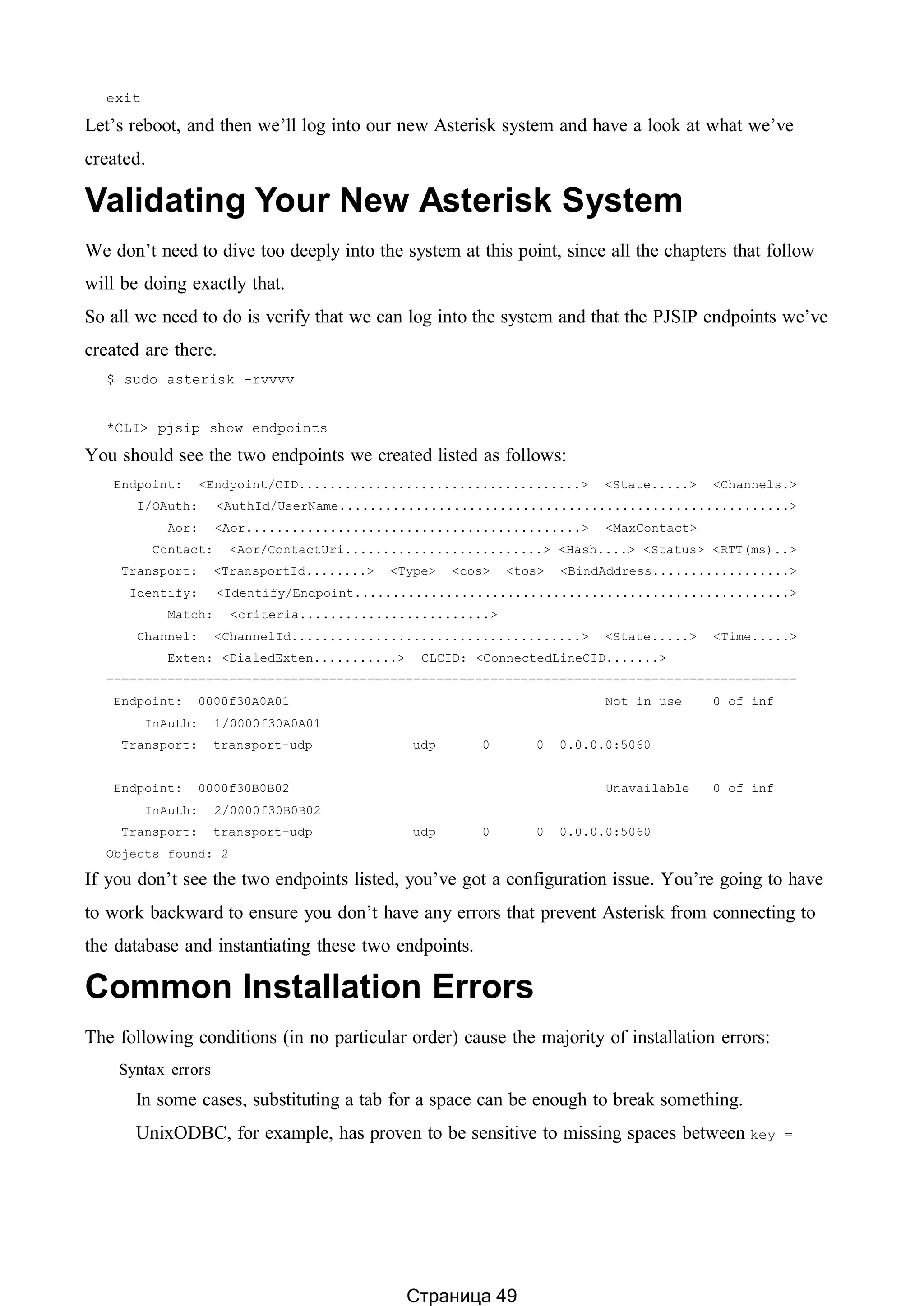 exit
Let’s reboot, and then we’ll log into our new Asterisk system and have a look at what we’ve
created.
Validating Your New Asterisk System
We don’t need to dive too deeply into the system at this point, since all the chapters that follow
will be doing exactly that.
So all we need to do is verify that we can log into the system and that the PJSIP endpoints we’ve
created are there.
$ sudo asterisk -rvvvv
*CLI> pjsip show endpoints
You should see the two endpoints we created listed as follows:
Endpoint: <Endpoint/CID.....................................> <State.....> <Channels.>
I/OAuth: <AuthId/UserName...........................................................>
Aor: <Aor............................................> <MaxContact>
Contact: <Aor/ContactUri..........................> <Hash....> <Status> <RTT(ms)..>
Transport: <TransportId........> <Type> <cos> <tos> <BindAddress..................>
Identify: <Identify/Endpoint.........................................................>
Match: <criteria.........................>
Channel: <ChannelId......................................> <State.....> <Time.....>
Exten: <DialedExten...........> CLCID: <ConnectedLineCID.......>
==========================================================================================
Endpoint: 0000f30A0A01 Not in use 0 of inf
InAuth: 1/0000f30A0A01
Transport: transport-udp udp 0 0 0.0.0.0:5060
Endpoint: 0000f30B0B02 Unavailable 0 of inf
InAuth: 2/0000f30B0B02
Transport: transport-udp udp 0 0 0.0.0.0:5060
Objects found: 2
If you don’t see the two endpoints listed, you’ve got a configuration issue. You’re going to have
to work backward to ensure you don’t have any errors that prevent Asterisk from connecting to
the database and instantiating these two endpoints.
Common Installation Errors
The following conditions (in no particular order) cause the majority of installation errors:
Syntax errors
In some cases, substituting a tab for a space can be enough to break something.
UnixODBC, for example, has proven to be sensitive to missing spaces between key =
Страница 49
 