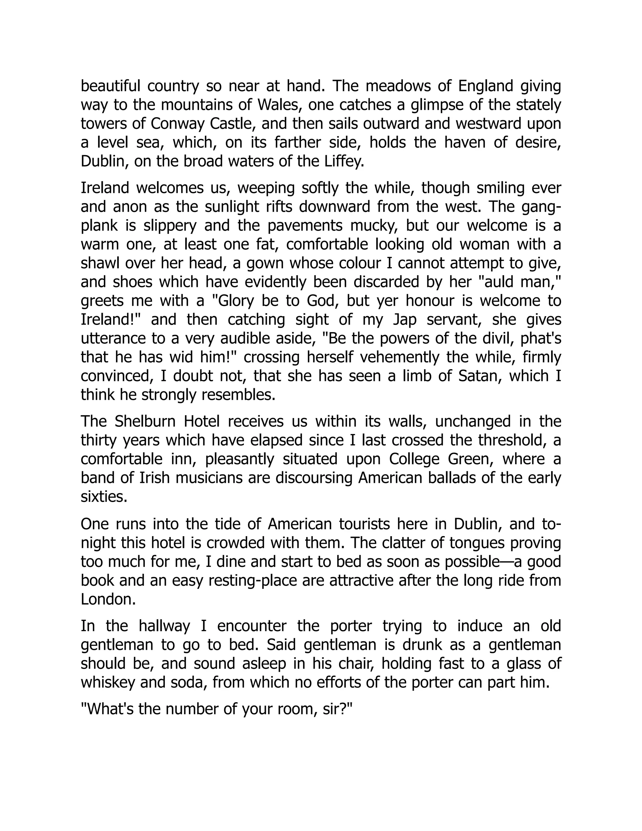 beautiful country so near at hand. The meadows of England giving
way to the mountains of Wales, one catches a glimpse of the stately
towers of Conway Castle, and then sails outward and westward upon
a level sea, which, on its farther side, holds the haven of desire,
Dublin, on the broad waters of the Liffey.
Ireland welcomes us, weeping softly the while, though smiling ever
and anon as the sunlight rifts downward from the west. The gang-
plank is slippery and the pavements mucky, but our welcome is a
warm one, at least one fat, comfortable looking old woman with a
shawl over her head, a gown whose colour I cannot attempt to give,
and shoes which have evidently been discarded by her "auld man,"
greets me with a "Glory be to God, but yer honour is welcome to
Ireland!" and then catching sight of my Jap servant, she gives
utterance to a very audible aside, "Be the powers of the divil, phat's
that he has wid him!" crossing herself vehemently the while, firmly
convinced, I doubt not, that she has seen a limb of Satan, which I
think he strongly resembles.
The Shelburn Hotel receives us within its walls, unchanged in the
thirty years which have elapsed since I last crossed the threshold, a
comfortable inn, pleasantly situated upon College Green, where a
band of Irish musicians are discoursing American ballads of the early
sixties.
One runs into the tide of American tourists here in Dublin, and to-
night this hotel is crowded with them. The clatter of tongues proving
too much for me, I dine and start to bed as soon as possible—a good
book and an easy resting-place are attractive after the long ride from
London.
In the hallway I encounter the porter trying to induce an old
gentleman to go to bed. Said gentleman is drunk as a gentleman
should be, and sound asleep in his chair, holding fast to a glass of
whiskey and soda, from which no efforts of the porter can part him.
"What's the number of your room, sir?"
 