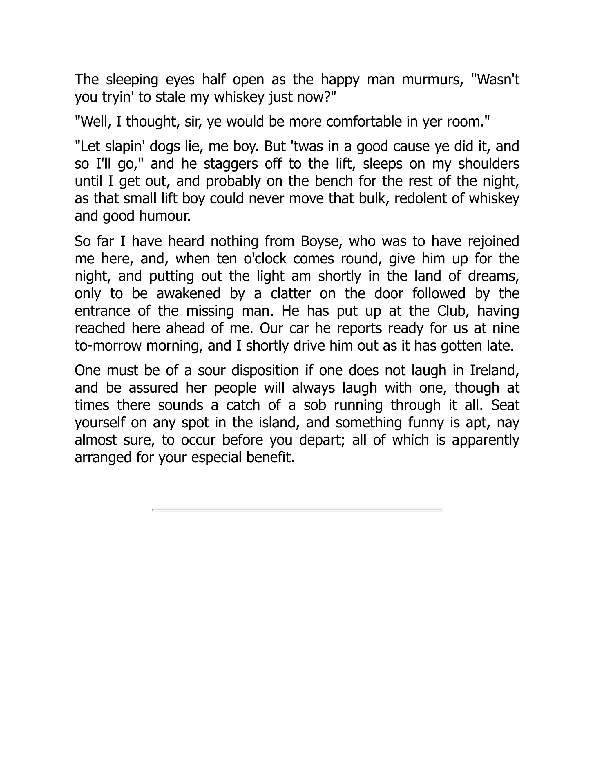 The sleeping eyes half open as the happy man murmurs, "Wasn't
you tryin' to stale my whiskey just now?"
"Well, I thought, sir, ye would be more comfortable in yer room."
"Let slapin' dogs lie, me boy. But 'twas in a good cause ye did it, and
so I'll go," and he staggers off to the lift, sleeps on my shoulders
until I get out, and probably on the bench for the rest of the night,
as that small lift boy could never move that bulk, redolent of whiskey
and good humour.
So far I have heard nothing from Boyse, who was to have rejoined
me here, and, when ten o'clock comes round, give him up for the
night, and putting out the light am shortly in the land of dreams,
only to be awakened by a clatter on the door followed by the
entrance of the missing man. He has put up at the Club, having
reached here ahead of me. Our car he reports ready for us at nine
to-morrow morning, and I shortly drive him out as it has gotten late.
One must be of a sour disposition if one does not laugh in Ireland,
and be assured her people will always laugh with one, though at
times there sounds a catch of a sob running through it all. Seat
yourself on any spot in the island, and something funny is apt, nay
almost sure, to occur before you depart; all of which is apparently
arranged for your especial benefit.
 