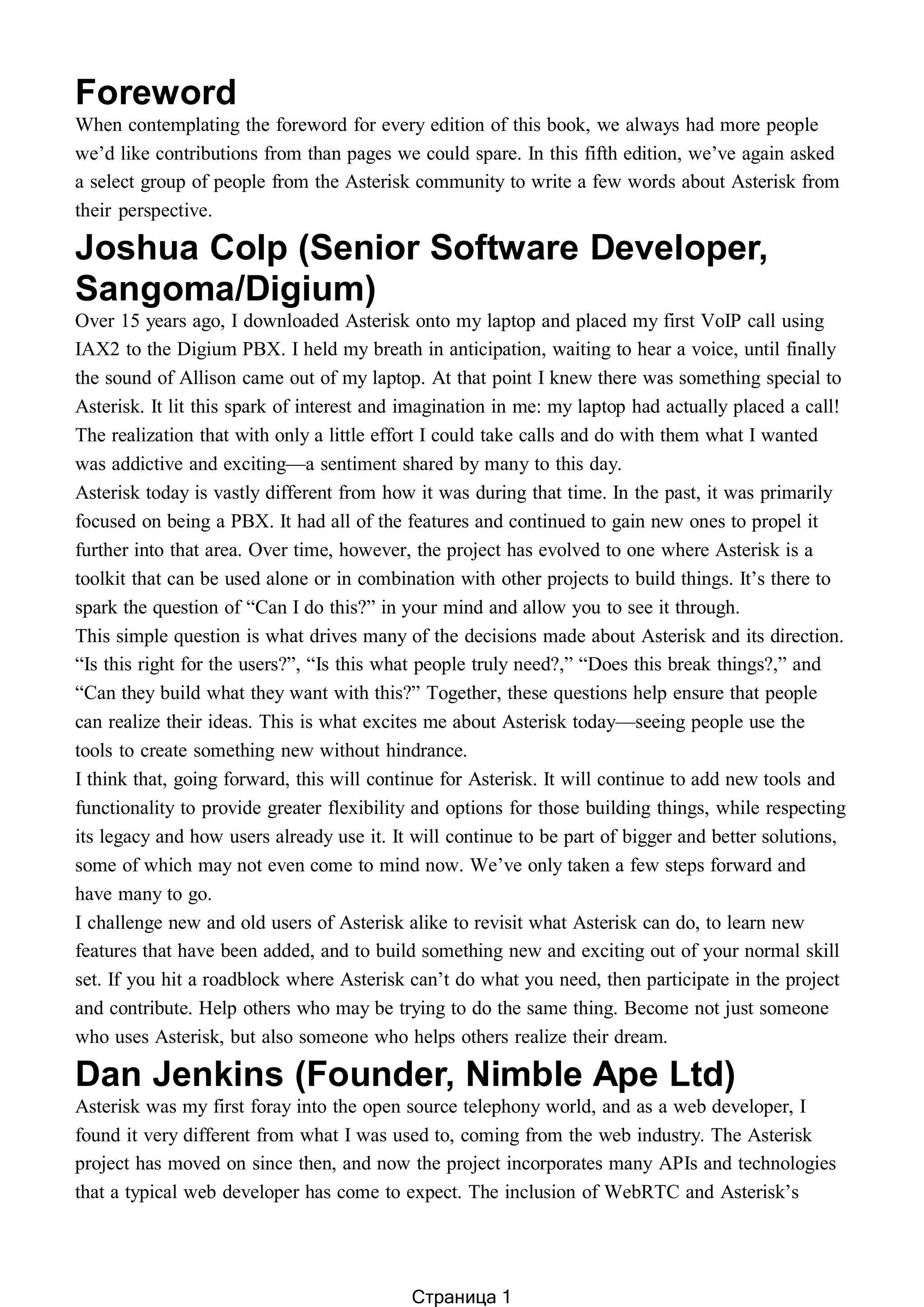 Foreword
When contemplating the foreword for every edition of this book, we always had more people
we’d like contributions from than pages we could spare. In this fifth edition, we’ve again asked
a select group of people from the Asterisk community to write a few words about Asterisk from
their perspective.
Joshua Colp (Senior Software Developer,
Sangoma/Digium)
Over 15 years ago, I downloaded Asterisk onto my laptop and placed my first VoIP call using
IAX2 to the Digium PBX. I held my breath in anticipation, waiting to hear a voice, until finally
the sound of Allison came out of my laptop. At that point I knew there was something special to
Asterisk. It lit this spark of interest and imagination in me: my laptop had actually placed a call!
The realization that with only a little effort I could take calls and do with them what I wanted
was addictive and exciting—a sentiment shared by many to this day.
Asterisk today is vastly different from how it was during that time. In the past, it was primarily
focused on being a PBX. It had all of the features and continued to gain new ones to propel it
further into that area. Over time, however, the project has evolved to one where Asterisk is a
toolkit that can be used alone or in combination with other projects to build things. It’s there to
spark the question of “Can I do this?” in your mind and allow you to see it through.
This simple question is what drives many of the decisions made about Asterisk and its direction.
“Is this right for the users?”, “Is this what people truly need?,” “Does this break things?,” and
“Can they build what they want with this?” Together, these questions help ensure that people
can realize their ideas. This is what excites me about Asterisk today—seeing people use the
tools to create something new without hindrance.
I think that, going forward, this will continue for Asterisk. It will continue to add new tools and
functionality to provide greater flexibility and options for those building things, while respecting
its legacy and how users already use it. It will continue to be part of bigger and better solutions,
some of which may not even come to mind now. We’ve only taken a few steps forward and
have many to go.
I challenge new and old users of Asterisk alike to revisit what Asterisk can do, to learn new
features that have been added, and to build something new and exciting out of your normal skill
set. If you hit a roadblock where Asterisk can’t do what you need, then participate in the project
and contribute. Help others who may be trying to do the same thing. Become not just someone
who uses Asterisk, but also someone who helps others realize their dream.
Dan Jenkins (Founder, Nimble Ape Ltd)
Asterisk was my first foray into the open source telephony world, and as a web developer, I
found it very different from what I was used to, coming from the web industry. The Asterisk
project has moved on since then, and now the project incorporates many APIs and technologies
that a typical web developer has come to expect. The inclusion of WebRTC and Asterisk’s
Страница 1
 