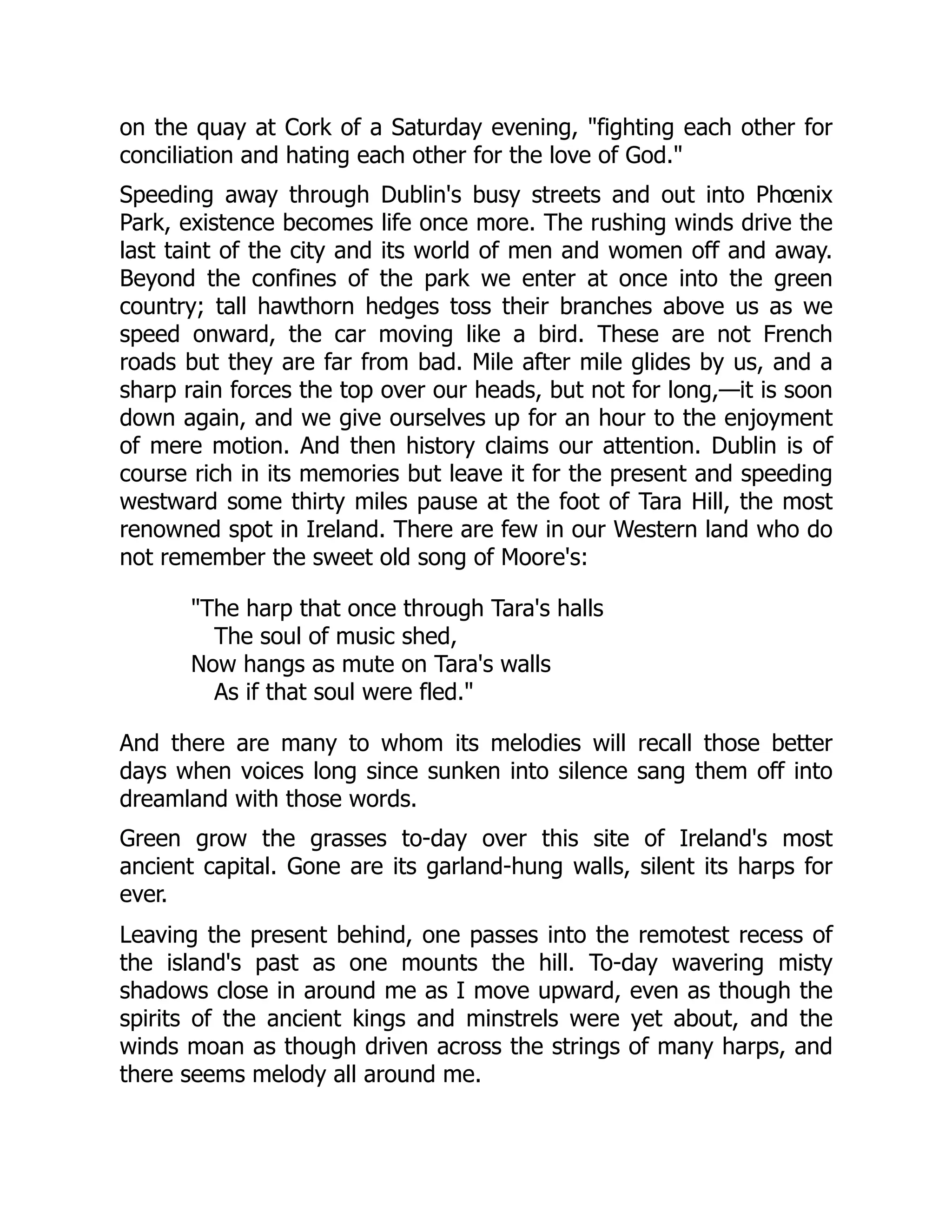 on the quay at Cork of a Saturday evening, "fighting each other for
conciliation and hating each other for the love of God."
Speeding away through Dublin's busy streets and out into Phœnix
Park, existence becomes life once more. The rushing winds drive the
last taint of the city and its world of men and women off and away.
Beyond the confines of the park we enter at once into the green
country; tall hawthorn hedges toss their branches above us as we
speed onward, the car moving like a bird. These are not French
roads but they are far from bad. Mile after mile glides by us, and a
sharp rain forces the top over our heads, but not for long,—it is soon
down again, and we give ourselves up for an hour to the enjoyment
of mere motion. And then history claims our attention. Dublin is of
course rich in its memories but leave it for the present and speeding
westward some thirty miles pause at the foot of Tara Hill, the most
renowned spot in Ireland. There are few in our Western land who do
not remember the sweet old song of Moore's:
"The harp that once through Tara's halls
The soul of music shed,
Now hangs as mute on Tara's walls
As if that soul were fled."
And there are many to whom its melodies will recall those better
days when voices long since sunken into silence sang them off into
dreamland with those words.
Green grow the grasses to-day over this site of Ireland's most
ancient capital. Gone are its garland-hung walls, silent its harps for
ever.
Leaving the present behind, one passes into the remotest recess of
the island's past as one mounts the hill. To-day wavering misty
shadows close in around me as I move upward, even as though the
spirits of the ancient kings and minstrels were yet about, and the
winds moan as though driven across the strings of many harps, and
there seems melody all around me.
 