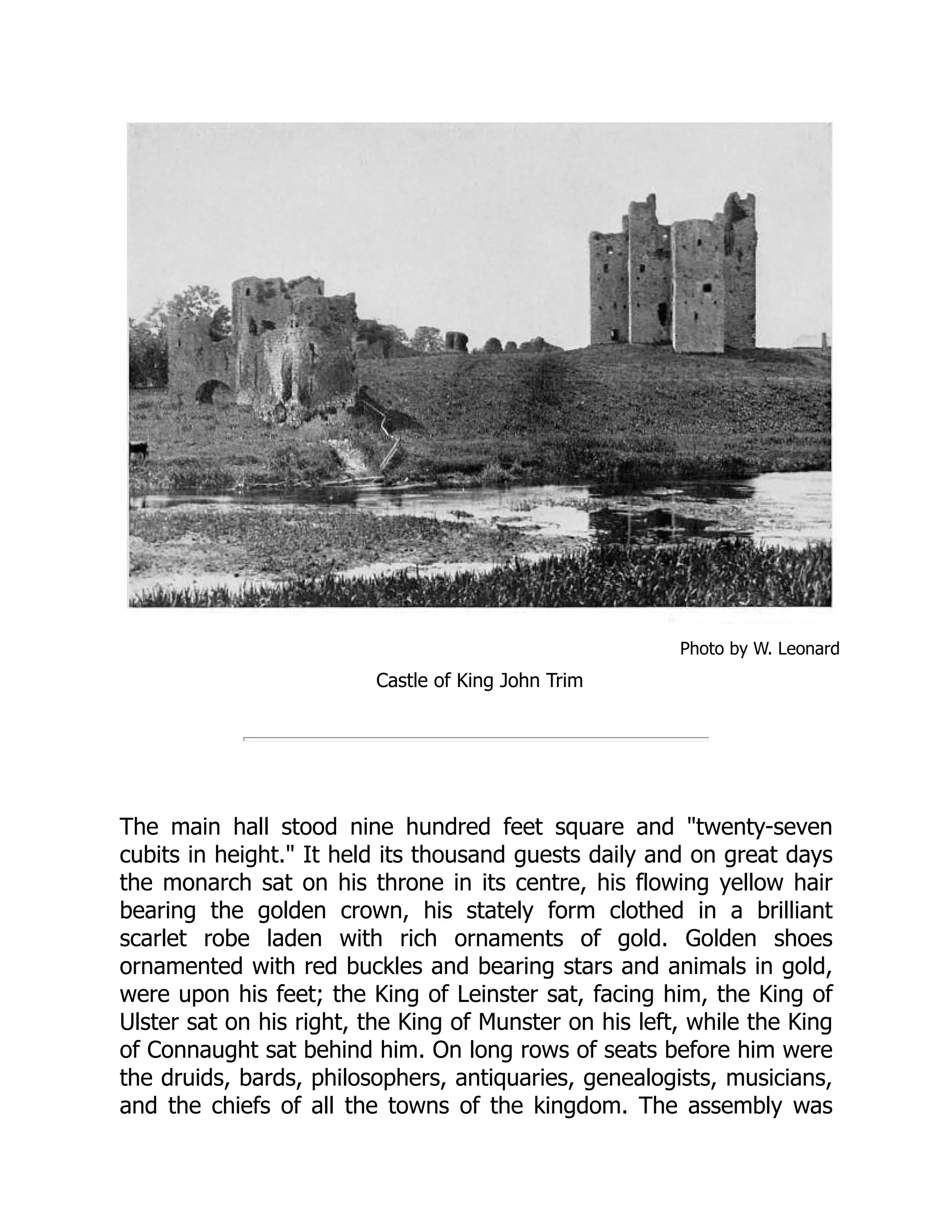 Photo by W. Leonard
Castle of King John Trim
The main hall stood nine hundred feet square and "twenty-seven
cubits in height." It held its thousand guests daily and on great days
the monarch sat on his throne in its centre, his flowing yellow hair
bearing the golden crown, his stately form clothed in a brilliant
scarlet robe laden with rich ornaments of gold. Golden shoes
ornamented with red buckles and bearing stars and animals in gold,
were upon his feet; the King of Leinster sat, facing him, the King of
Ulster sat on his right, the King of Munster on his left, while the King
of Connaught sat behind him. On long rows of seats before him were
the druids, bards, philosophers, antiquaries, genealogists, musicians,
and the chiefs of all the towns of the kingdom. The assembly was
 
