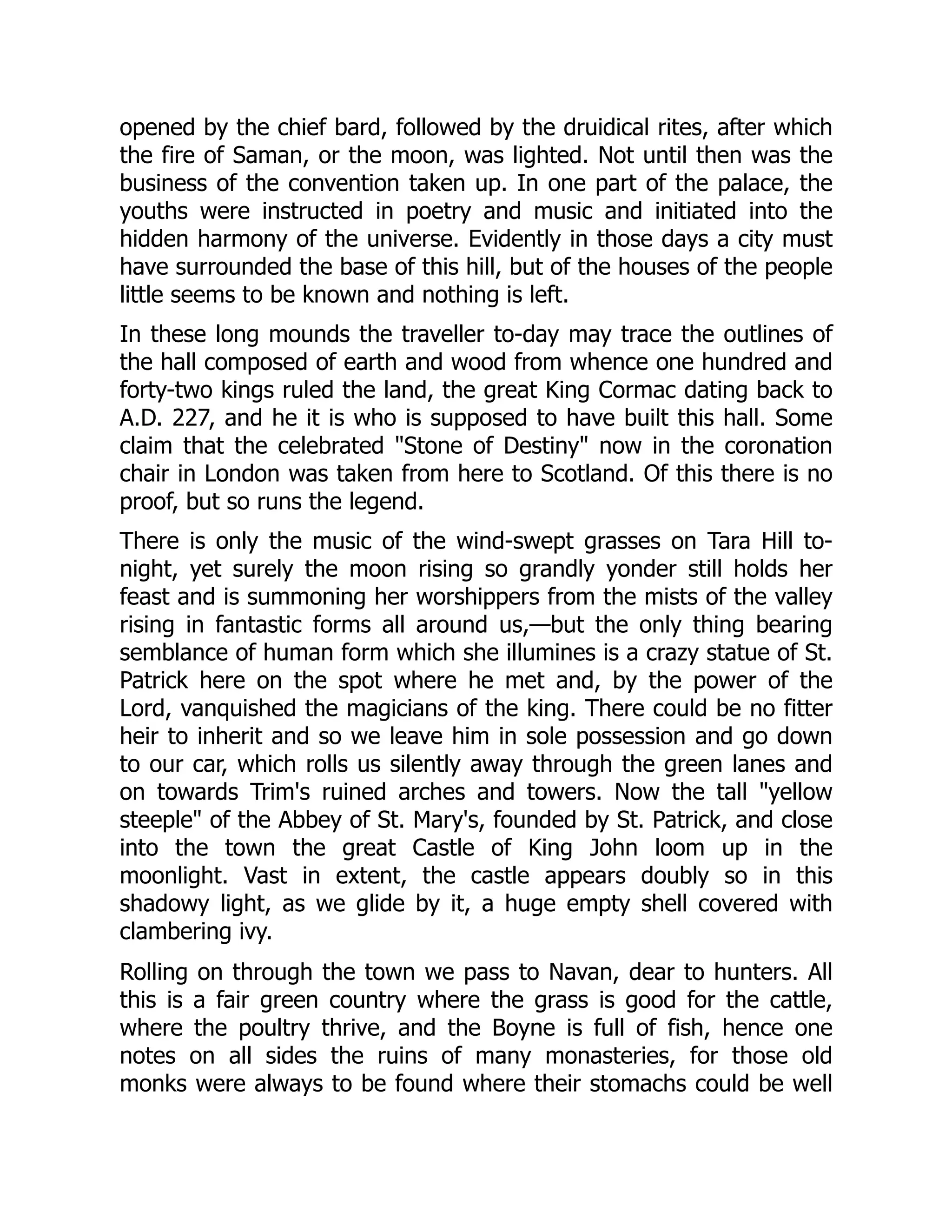 opened by the chief bard, followed by the druidical rites, after which
the fire of Saman, or the moon, was lighted. Not until then was the
business of the convention taken up. In one part of the palace, the
youths were instructed in poetry and music and initiated into the
hidden harmony of the universe. Evidently in those days a city must
have surrounded the base of this hill, but of the houses of the people
little seems to be known and nothing is left.
In these long mounds the traveller to-day may trace the outlines of
the hall composed of earth and wood from whence one hundred and
forty-two kings ruled the land, the great King Cormac dating back to
A.D. 227, and he it is who is supposed to have built this hall. Some
claim that the celebrated "Stone of Destiny" now in the coronation
chair in London was taken from here to Scotland. Of this there is no
proof, but so runs the legend.
There is only the music of the wind-swept grasses on Tara Hill to-
night, yet surely the moon rising so grandly yonder still holds her
feast and is summoning her worshippers from the mists of the valley
rising in fantastic forms all around us,—but the only thing bearing
semblance of human form which she illumines is a crazy statue of St.
Patrick here on the spot where he met and, by the power of the
Lord, vanquished the magicians of the king. There could be no fitter
heir to inherit and so we leave him in sole possession and go down
to our car, which rolls us silently away through the green lanes and
on towards Trim's ruined arches and towers. Now the tall "yellow
steeple" of the Abbey of St. Mary's, founded by St. Patrick, and close
into the town the great Castle of King John loom up in the
moonlight. Vast in extent, the castle appears doubly so in this
shadowy light, as we glide by it, a huge empty shell covered with
clambering ivy.
Rolling on through the town we pass to Navan, dear to hunters. All
this is a fair green country where the grass is good for the cattle,
where the poultry thrive, and the Boyne is full of fish, hence one
notes on all sides the ruins of many monasteries, for those old
monks were always to be found where their stomachs could be well
 