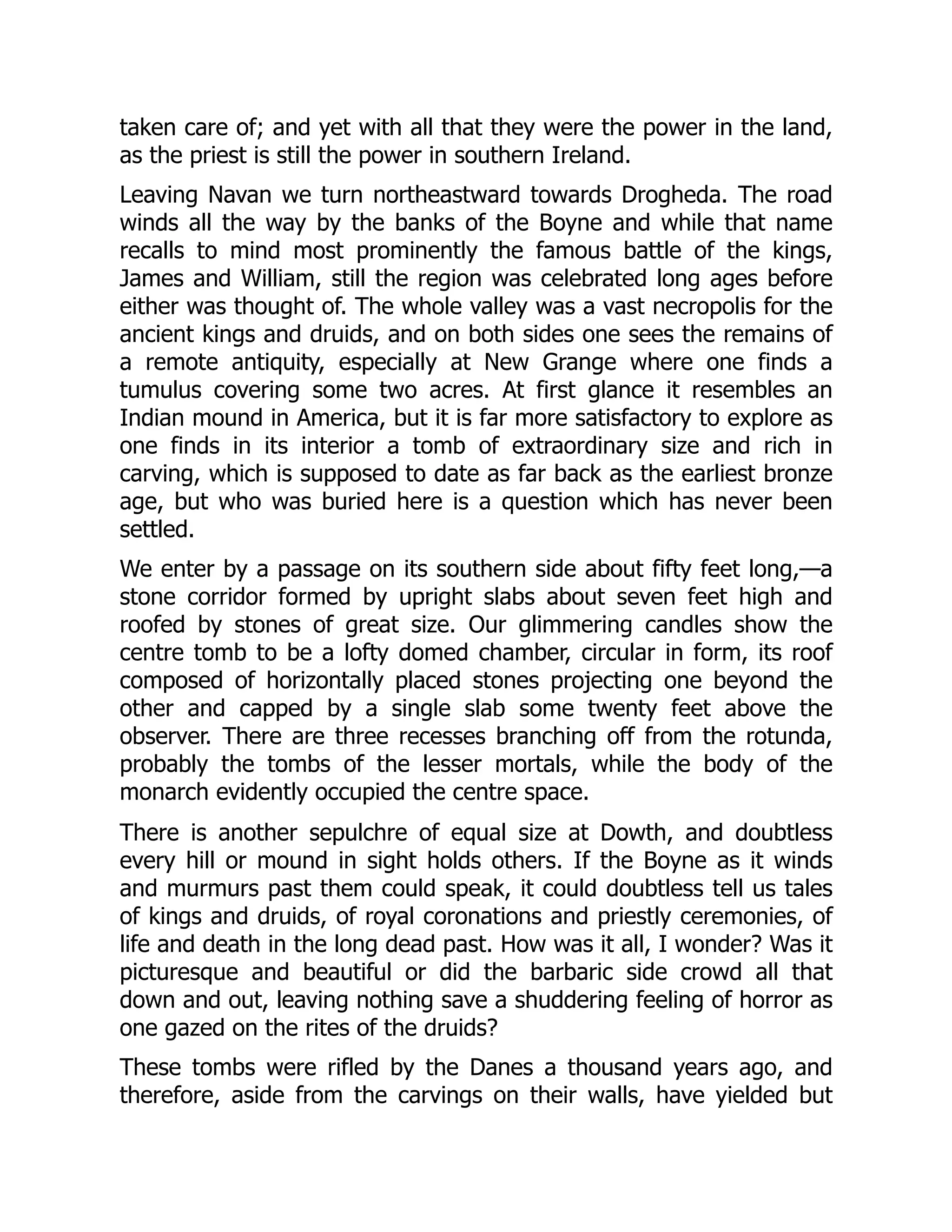 taken care of; and yet with all that they were the power in the land,
as the priest is still the power in southern Ireland.
Leaving Navan we turn northeastward towards Drogheda. The road
winds all the way by the banks of the Boyne and while that name
recalls to mind most prominently the famous battle of the kings,
James and William, still the region was celebrated long ages before
either was thought of. The whole valley was a vast necropolis for the
ancient kings and druids, and on both sides one sees the remains of
a remote antiquity, especially at New Grange where one finds a
tumulus covering some two acres. At first glance it resembles an
Indian mound in America, but it is far more satisfactory to explore as
one finds in its interior a tomb of extraordinary size and rich in
carving, which is supposed to date as far back as the earliest bronze
age, but who was buried here is a question which has never been
settled.
We enter by a passage on its southern side about fifty feet long,—a
stone corridor formed by upright slabs about seven feet high and
roofed by stones of great size. Our glimmering candles show the
centre tomb to be a lofty domed chamber, circular in form, its roof
composed of horizontally placed stones projecting one beyond the
other and capped by a single slab some twenty feet above the
observer. There are three recesses branching off from the rotunda,
probably the tombs of the lesser mortals, while the body of the
monarch evidently occupied the centre space.
There is another sepulchre of equal size at Dowth, and doubtless
every hill or mound in sight holds others. If the Boyne as it winds
and murmurs past them could speak, it could doubtless tell us tales
of kings and druids, of royal coronations and priestly ceremonies, of
life and death in the long dead past. How was it all, I wonder? Was it
picturesque and beautiful or did the barbaric side crowd all that
down and out, leaving nothing save a shuddering feeling of horror as
one gazed on the rites of the druids?
These tombs were rifled by the Danes a thousand years ago, and
therefore, aside from the carvings on their walls, have yielded but
 