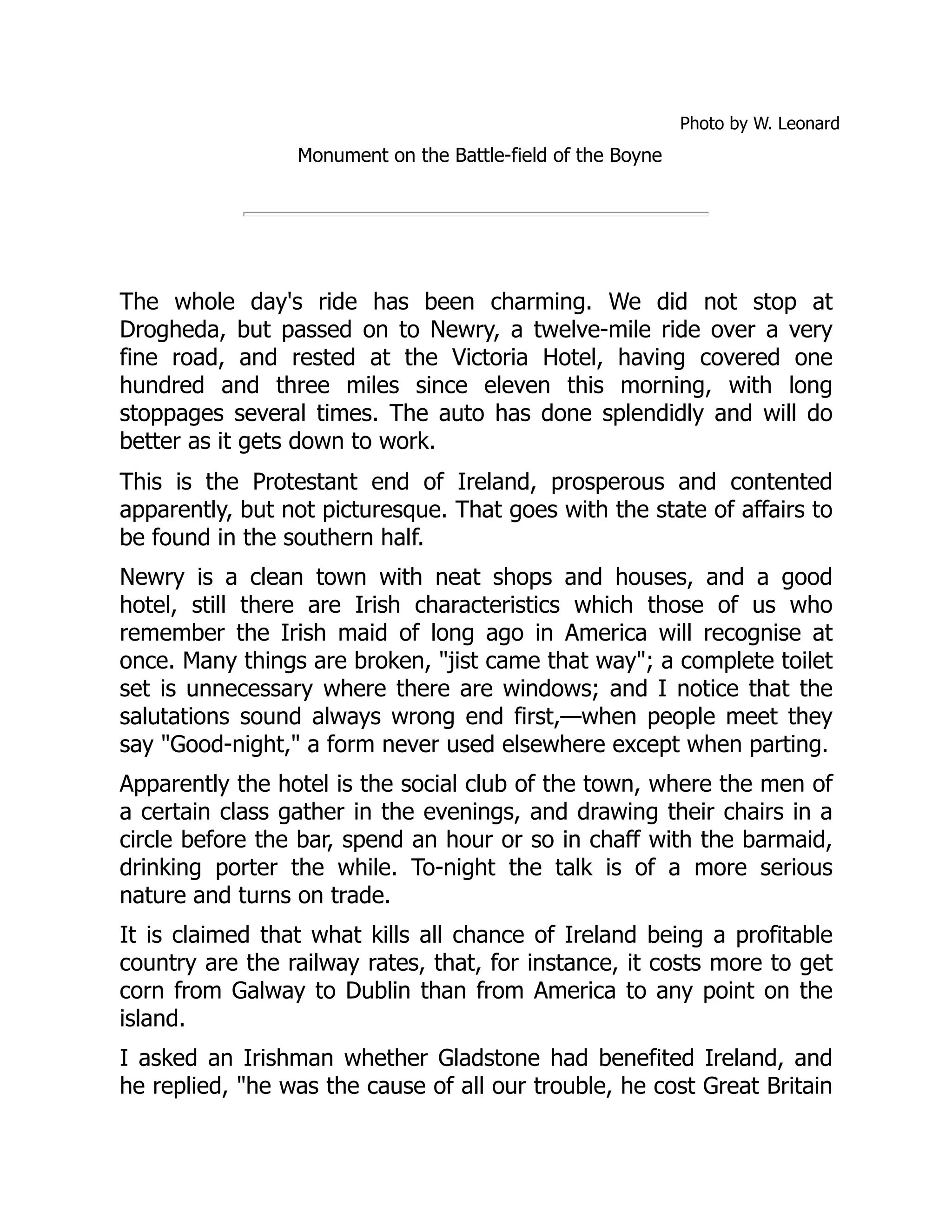 Photo by W. Leonard
Monument on the Battle-field of the Boyne
The whole day's ride has been charming. We did not stop at
Drogheda, but passed on to Newry, a twelve-mile ride over a very
fine road, and rested at the Victoria Hotel, having covered one
hundred and three miles since eleven this morning, with long
stoppages several times. The auto has done splendidly and will do
better as it gets down to work.
This is the Protestant end of Ireland, prosperous and contented
apparently, but not picturesque. That goes with the state of affairs to
be found in the southern half.
Newry is a clean town with neat shops and houses, and a good
hotel, still there are Irish characteristics which those of us who
remember the Irish maid of long ago in America will recognise at
once. Many things are broken, "jist came that way"; a complete toilet
set is unnecessary where there are windows; and I notice that the
salutations sound always wrong end first,—when people meet they
say "Good-night," a form never used elsewhere except when parting.
Apparently the hotel is the social club of the town, where the men of
a certain class gather in the evenings, and drawing their chairs in a
circle before the bar, spend an hour or so in chaff with the barmaid,
drinking porter the while. To-night the talk is of a more serious
nature and turns on trade.
It is claimed that what kills all chance of Ireland being a profitable
country are the railway rates, that, for instance, it costs more to get
corn from Galway to Dublin than from America to any point on the
island.
I asked an Irishman whether Gladstone had benefited Ireland, and
he replied, "he was the cause of all our trouble, he cost Great Britain
 