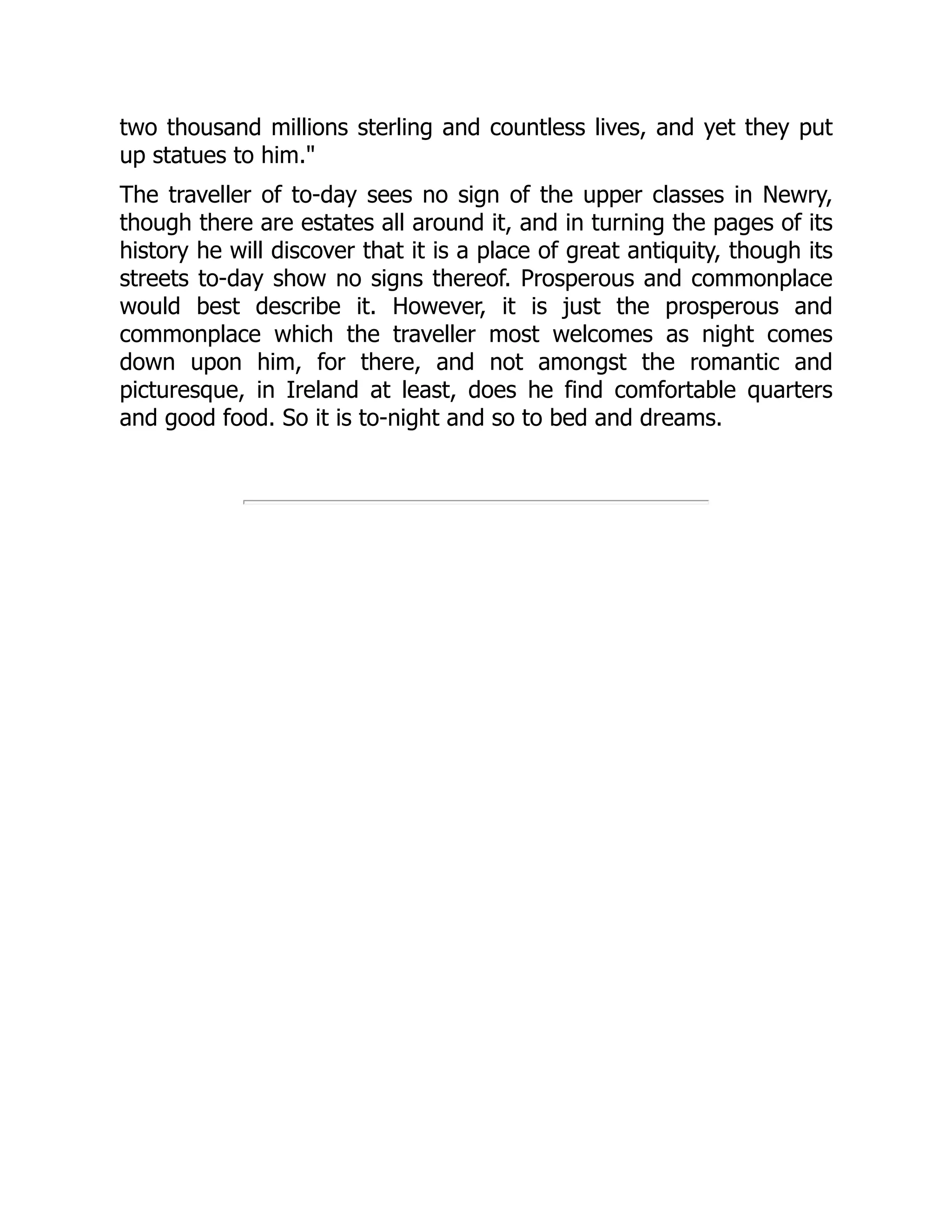 two thousand millions sterling and countless lives, and yet they put
up statues to him."
The traveller of to-day sees no sign of the upper classes in Newry,
though there are estates all around it, and in turning the pages of its
history he will discover that it is a place of great antiquity, though its
streets to-day show no signs thereof. Prosperous and commonplace
would best describe it. However, it is just the prosperous and
commonplace which the traveller most welcomes as night comes
down upon him, for there, and not amongst the romantic and
picturesque, in Ireland at least, does he find comfortable quarters
and good food. So it is to-night and so to bed and dreams.
 