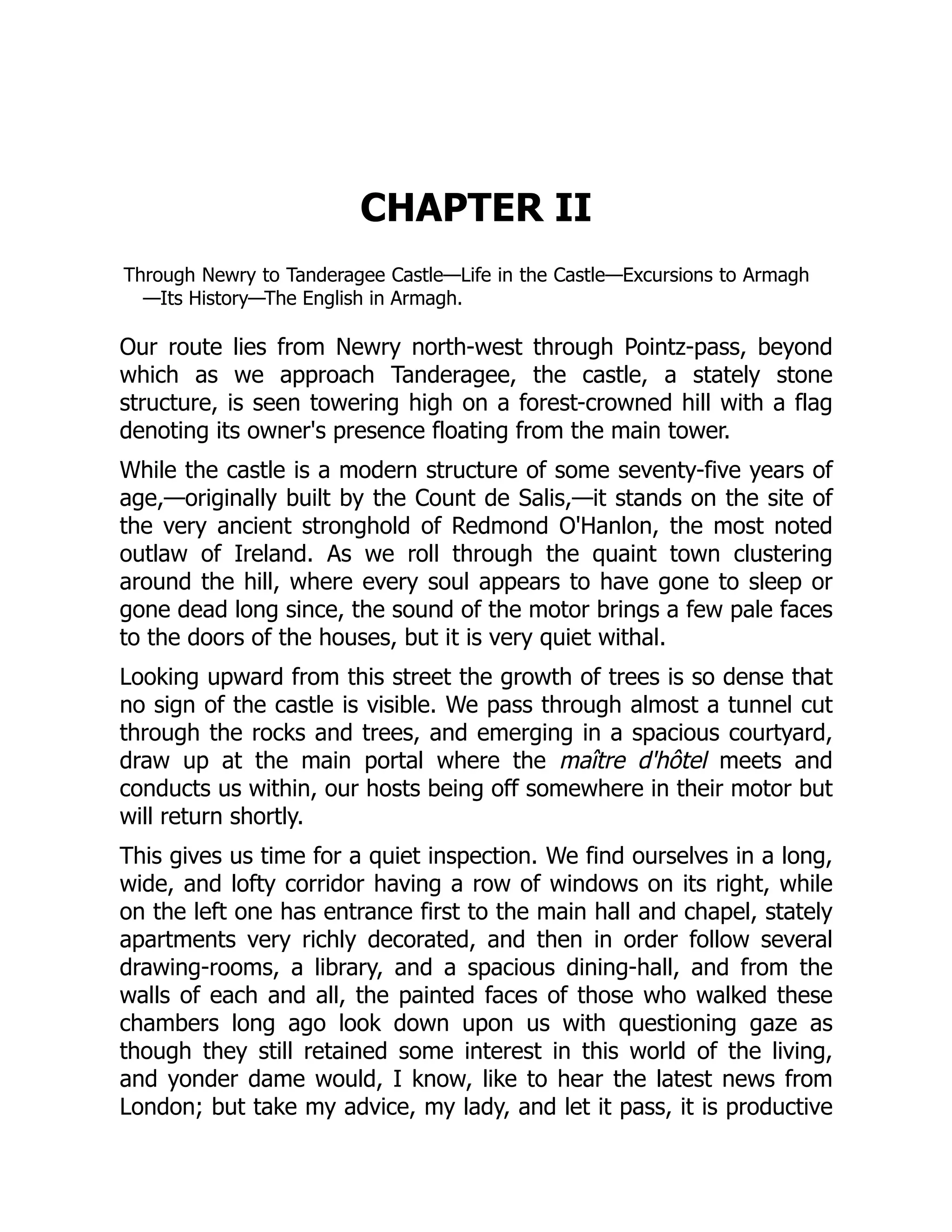 CHAPTER II
Through Newry to Tanderagee Castle—Life in the Castle—Excursions to Armagh
—Its History—The English in Armagh.
Our route lies from Newry north-west through Pointz-pass, beyond
which as we approach Tanderagee, the castle, a stately stone
structure, is seen towering high on a forest-crowned hill with a flag
denoting its owner's presence floating from the main tower.
While the castle is a modern structure of some seventy-five years of
age,—originally built by the Count de Salis,—it stands on the site of
the very ancient stronghold of Redmond O'Hanlon, the most noted
outlaw of Ireland. As we roll through the quaint town clustering
around the hill, where every soul appears to have gone to sleep or
gone dead long since, the sound of the motor brings a few pale faces
to the doors of the houses, but it is very quiet withal.
Looking upward from this street the growth of trees is so dense that
no sign of the castle is visible. We pass through almost a tunnel cut
through the rocks and trees, and emerging in a spacious courtyard,
draw up at the main portal where the maître d'hôtel meets and
conducts us within, our hosts being off somewhere in their motor but
will return shortly.
This gives us time for a quiet inspection. We find ourselves in a long,
wide, and lofty corridor having a row of windows on its right, while
on the left one has entrance first to the main hall and chapel, stately
apartments very richly decorated, and then in order follow several
drawing-rooms, a library, and a spacious dining-hall, and from the
walls of each and all, the painted faces of those who walked these
chambers long ago look down upon us with questioning gaze as
though they still retained some interest in this world of the living,
and yonder dame would, I know, like to hear the latest news from
London; but take my advice, my lady, and let it pass, it is productive
 