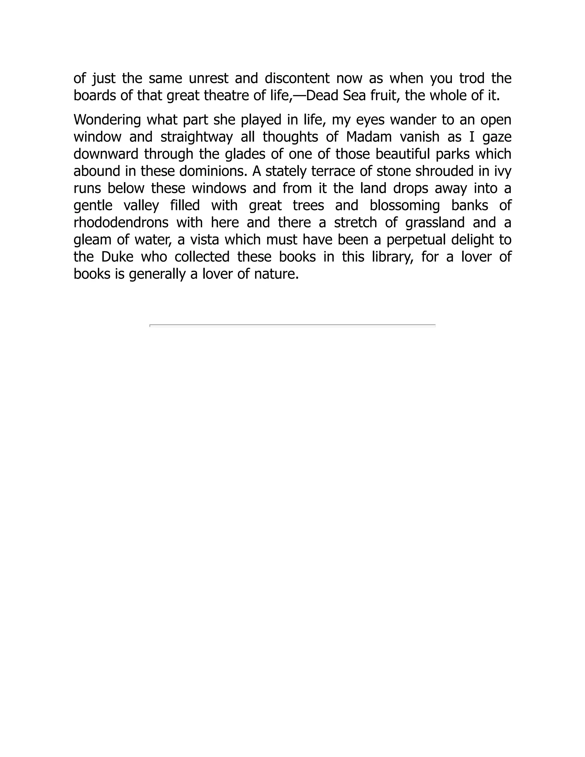of just the same unrest and discontent now as when you trod the
boards of that great theatre of life,—Dead Sea fruit, the whole of it.
Wondering what part she played in life, my eyes wander to an open
window and straightway all thoughts of Madam vanish as I gaze
downward through the glades of one of those beautiful parks which
abound in these dominions. A stately terrace of stone shrouded in ivy
runs below these windows and from it the land drops away into a
gentle valley filled with great trees and blossoming banks of
rhododendrons with here and there a stretch of grassland and a
gleam of water, a vista which must have been a perpetual delight to
the Duke who collected these books in this library, for a lover of
books is generally a lover of nature.
 