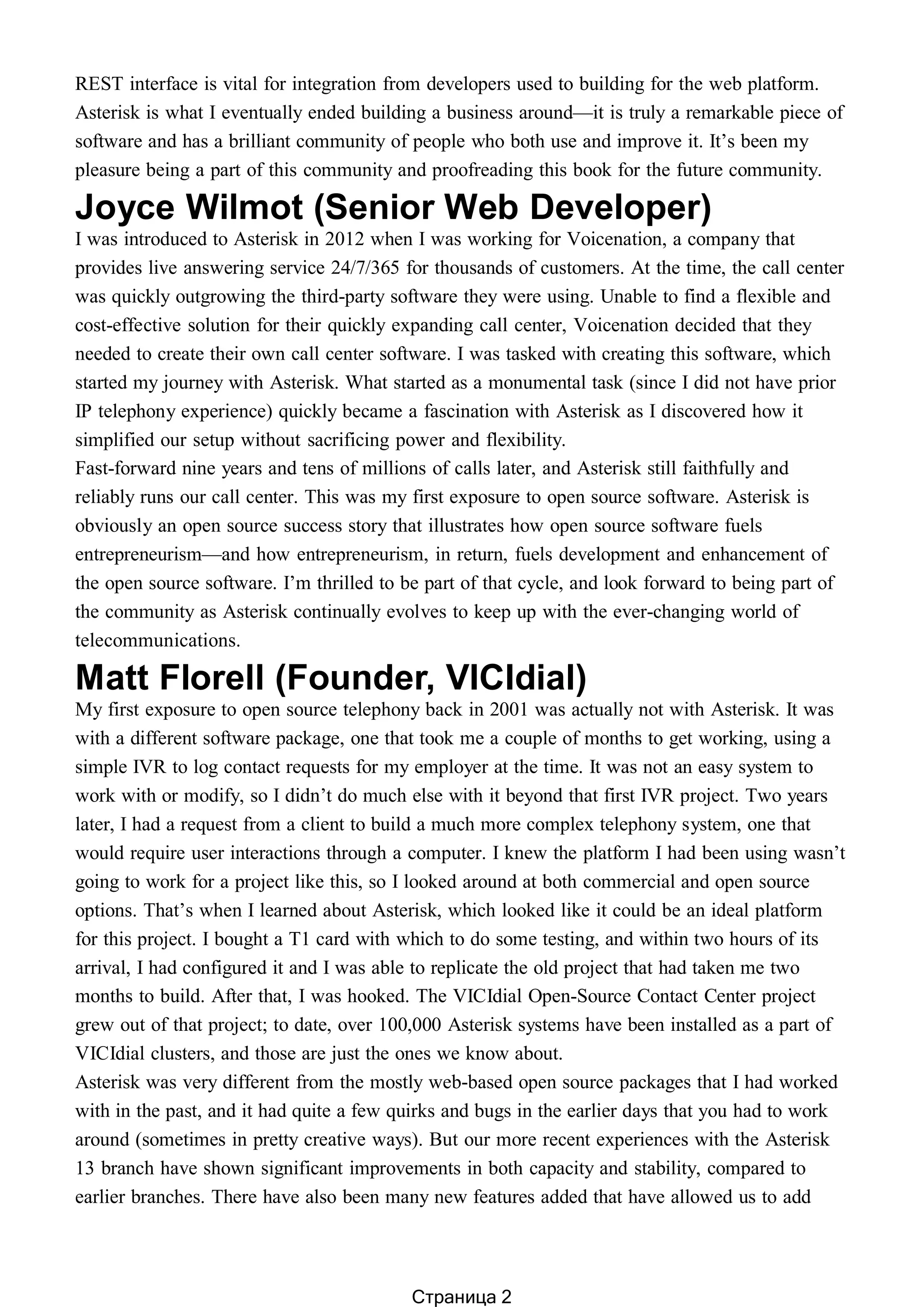 REST interface is vital for integration from developers used to building for the web platform.
Asterisk is what I eventually ended building a business around—it is truly a remarkable piece of
software and has a brilliant community of people who both use and improve it. It’s been my
pleasure being a part of this community and proofreading this book for the future community.
Joyce Wilmot (Senior Web Developer)
I was introduced to Asterisk in 2012 when I was working for Voicenation, a company that
provides live answering service 24/7/365 for thousands of customers. At the time, the call center
was quickly outgrowing the third-party software they were using. Unable to find a flexible and
cost-effective solution for their quickly expanding call center, Voicenation decided that they
needed to create their own call center software. I was tasked with creating this software, which
started my journey with Asterisk. What started as a monumental task (since I did not have prior
IP telephony experience) quickly became a fascination with Asterisk as I discovered how it
simplified our setup without sacrificing power and flexibility.
Fast-forward nine years and tens of millions of calls later, and Asterisk still faithfully and
reliably runs our call center. This was my first exposure to open source software. Asterisk is
obviously an open source success story that illustrates how open source software fuels
entrepreneurism—and how entrepreneurism, in return, fuels development and enhancement of
the open source software. I’m thrilled to be part of that cycle, and look forward to being part of
the community as Asterisk continually evolves to keep up with the ever-changing world of
telecommunications.
Matt Florell (Founder, VICIdial)
My first exposure to open source telephony back in 2001 was actually not with Asterisk. It was
with a different software package, one that took me a couple of months to get working, using a
simple IVR to log contact requests for my employer at the time. It was not an easy system to
work with or modify, so I didn’t do much else with it beyond that first IVR project. Two years
later, I had a request from a client to build a much more complex telephony system, one that
would require user interactions through a computer. I knew the platform I had been using wasn’t
going to work for a project like this, so I looked around at both commercial and open source
options. That’s when I learned about Asterisk, which looked like it could be an ideal platform
for this project. I bought a T1 card with which to do some testing, and within two hours of its
arrival, I had configured it and I was able to replicate the old project that had taken me two
months to build. After that, I was hooked. The VICIdial Open-Source Contact Center project
grew out of that project; to date, over 100,000 Asterisk systems have been installed as a part of
VICIdial clusters, and those are just the ones we know about.
Asterisk was very different from the mostly web-based open source packages that I had worked
with in the past, and it had quite a few quirks and bugs in the earlier days that you had to work
around (sometimes in pretty creative ways). But our more recent experiences with the Asterisk
13 branch have shown significant improvements in both capacity and stability, compared to
earlier branches. There have also been many new features added that have allowed us to add
Страница 2
 