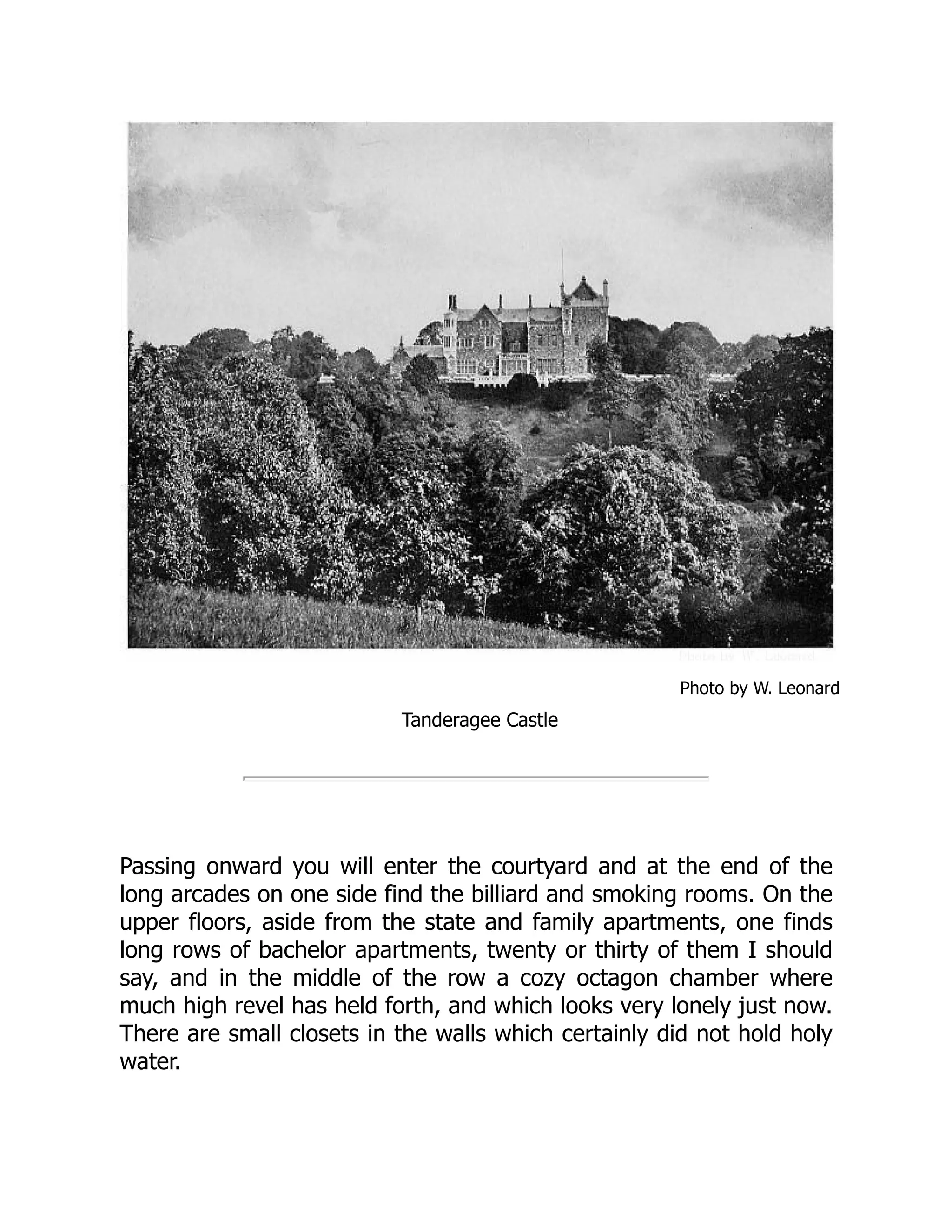 Photo by W. Leonard
Tanderagee Castle
Passing onward you will enter the courtyard and at the end of the
long arcades on one side find the billiard and smoking rooms. On the
upper floors, aside from the state and family apartments, one finds
long rows of bachelor apartments, twenty or thirty of them I should
say, and in the middle of the row a cozy octagon chamber where
much high revel has held forth, and which looks very lonely just now.
There are small closets in the walls which certainly did not hold holy
water.
 