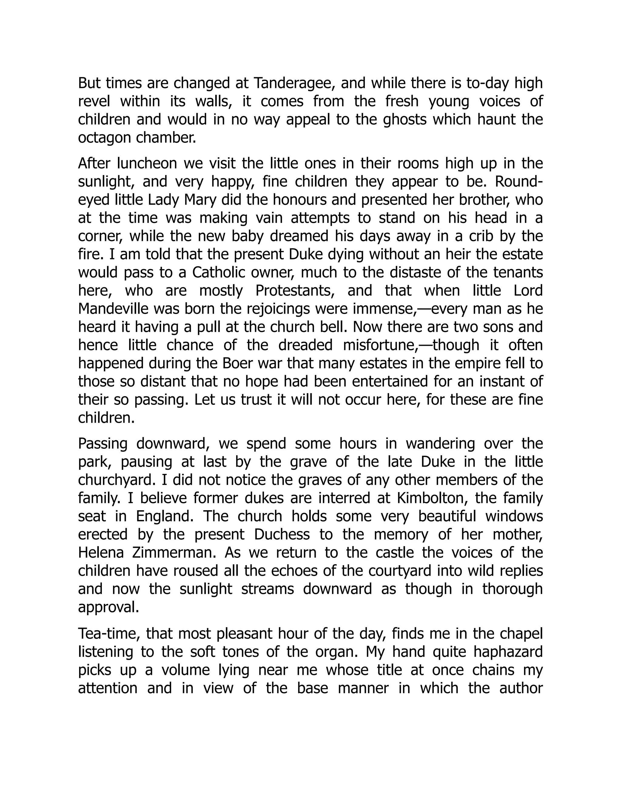 But times are changed at Tanderagee, and while there is to-day high
revel within its walls, it comes from the fresh young voices of
children and would in no way appeal to the ghosts which haunt the
octagon chamber.
After luncheon we visit the little ones in their rooms high up in the
sunlight, and very happy, fine children they appear to be. Round-
eyed little Lady Mary did the honours and presented her brother, who
at the time was making vain attempts to stand on his head in a
corner, while the new baby dreamed his days away in a crib by the
fire. I am told that the present Duke dying without an heir the estate
would pass to a Catholic owner, much to the distaste of the tenants
here, who are mostly Protestants, and that when little Lord
Mandeville was born the rejoicings were immense,—every man as he
heard it having a pull at the church bell. Now there are two sons and
hence little chance of the dreaded misfortune,—though it often
happened during the Boer war that many estates in the empire fell to
those so distant that no hope had been entertained for an instant of
their so passing. Let us trust it will not occur here, for these are fine
children.
Passing downward, we spend some hours in wandering over the
park, pausing at last by the grave of the late Duke in the little
churchyard. I did not notice the graves of any other members of the
family. I believe former dukes are interred at Kimbolton, the family
seat in England. The church holds some very beautiful windows
erected by the present Duchess to the memory of her mother,
Helena Zimmerman. As we return to the castle the voices of the
children have roused all the echoes of the courtyard into wild replies
and now the sunlight streams downward as though in thorough
approval.
Tea-time, that most pleasant hour of the day, finds me in the chapel
listening to the soft tones of the organ. My hand quite haphazard
picks up a volume lying near me whose title at once chains my
attention and in view of the base manner in which the author
 