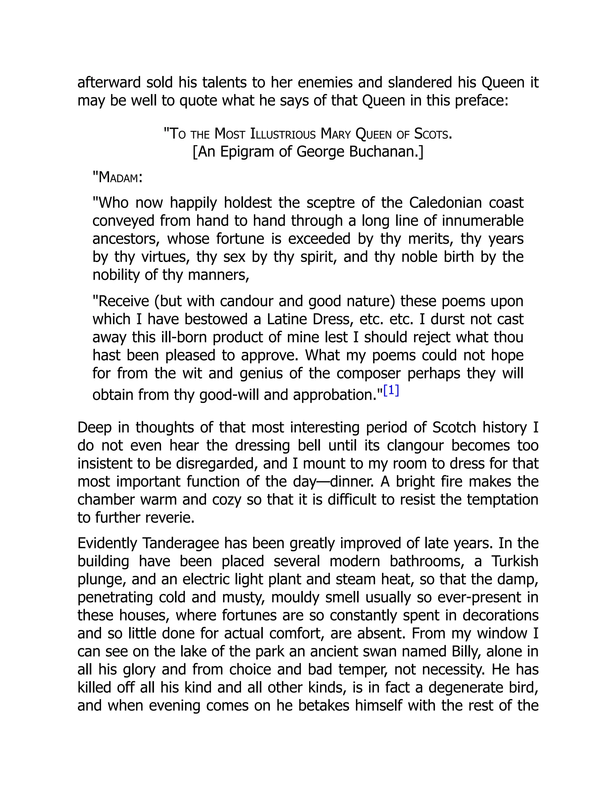 afterward sold his talents to her enemies and slandered his Queen it
may be well to quote what he says of that Queen in this preface:
"To the Most Illustrious Mary Queen of Scots.
[An Epigram of George Buchanan.]
"Madam:
"Who now happily holdest the sceptre of the Caledonian coast
conveyed from hand to hand through a long line of innumerable
ancestors, whose fortune is exceeded by thy merits, thy years
by thy virtues, thy sex by thy spirit, and thy noble birth by the
nobility of thy manners,
"Receive (but with candour and good nature) these poems upon
which I have bestowed a Latine Dress, etc. etc. I durst not cast
away this ill-born product of mine lest I should reject what thou
hast been pleased to approve. What my poems could not hope
for from the wit and genius of the composer perhaps they will
obtain from thy good-will and approbation."[1]
Deep in thoughts of that most interesting period of Scotch history I
do not even hear the dressing bell until its clangour becomes too
insistent to be disregarded, and I mount to my room to dress for that
most important function of the day—dinner. A bright fire makes the
chamber warm and cozy so that it is difficult to resist the temptation
to further reverie.
Evidently Tanderagee has been greatly improved of late years. In the
building have been placed several modern bathrooms, a Turkish
plunge, and an electric light plant and steam heat, so that the damp,
penetrating cold and musty, mouldy smell usually so ever-present in
these houses, where fortunes are so constantly spent in decorations
and so little done for actual comfort, are absent. From my window I
can see on the lake of the park an ancient swan named Billy, alone in
all his glory and from choice and bad temper, not necessity. He has
killed off all his kind and all other kinds, is in fact a degenerate bird,
and when evening comes on he betakes himself with the rest of the
 