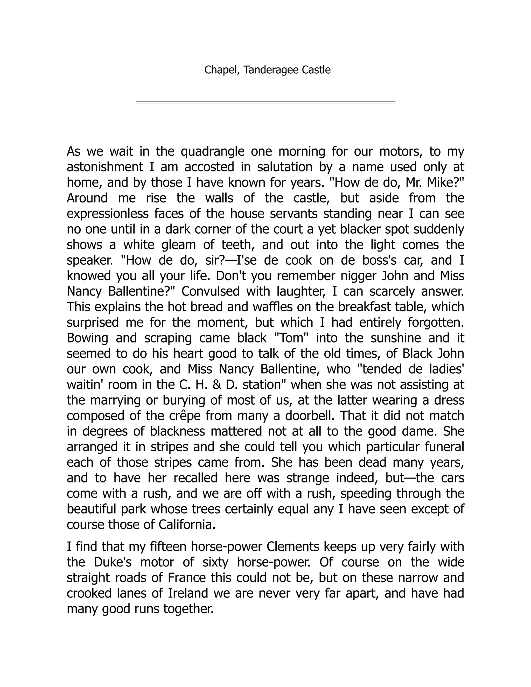 Chapel, Tanderagee Castle
As we wait in the quadrangle one morning for our motors, to my
astonishment I am accosted in salutation by a name used only at
home, and by those I have known for years. "How de do, Mr. Mike?"
Around me rise the walls of the castle, but aside from the
expressionless faces of the house servants standing near I can see
no one until in a dark corner of the court a yet blacker spot suddenly
shows a white gleam of teeth, and out into the light comes the
speaker. "How de do, sir?—I'se de cook on de boss's car, and I
knowed you all your life. Don't you remember nigger John and Miss
Nancy Ballentine?" Convulsed with laughter, I can scarcely answer.
This explains the hot bread and waffles on the breakfast table, which
surprised me for the moment, but which I had entirely forgotten.
Bowing and scraping came black "Tom" into the sunshine and it
seemed to do his heart good to talk of the old times, of Black John
our own cook, and Miss Nancy Ballentine, who "tended de ladies'
waitin' room in the C. H. & D. station" when she was not assisting at
the marrying or burying of most of us, at the latter wearing a dress
composed of the crêpe from many a doorbell. That it did not match
in degrees of blackness mattered not at all to the good dame. She
arranged it in stripes and she could tell you which particular funeral
each of those stripes came from. She has been dead many years,
and to have her recalled here was strange indeed, but—the cars
come with a rush, and we are off with a rush, speeding through the
beautiful park whose trees certainly equal any I have seen except of
course those of California.
I find that my fifteen horse-power Clements keeps up very fairly with
the Duke's motor of sixty horse-power. Of course on the wide
straight roads of France this could not be, but on these narrow and
crooked lanes of Ireland we are never very far apart, and have had
many good runs together.
 