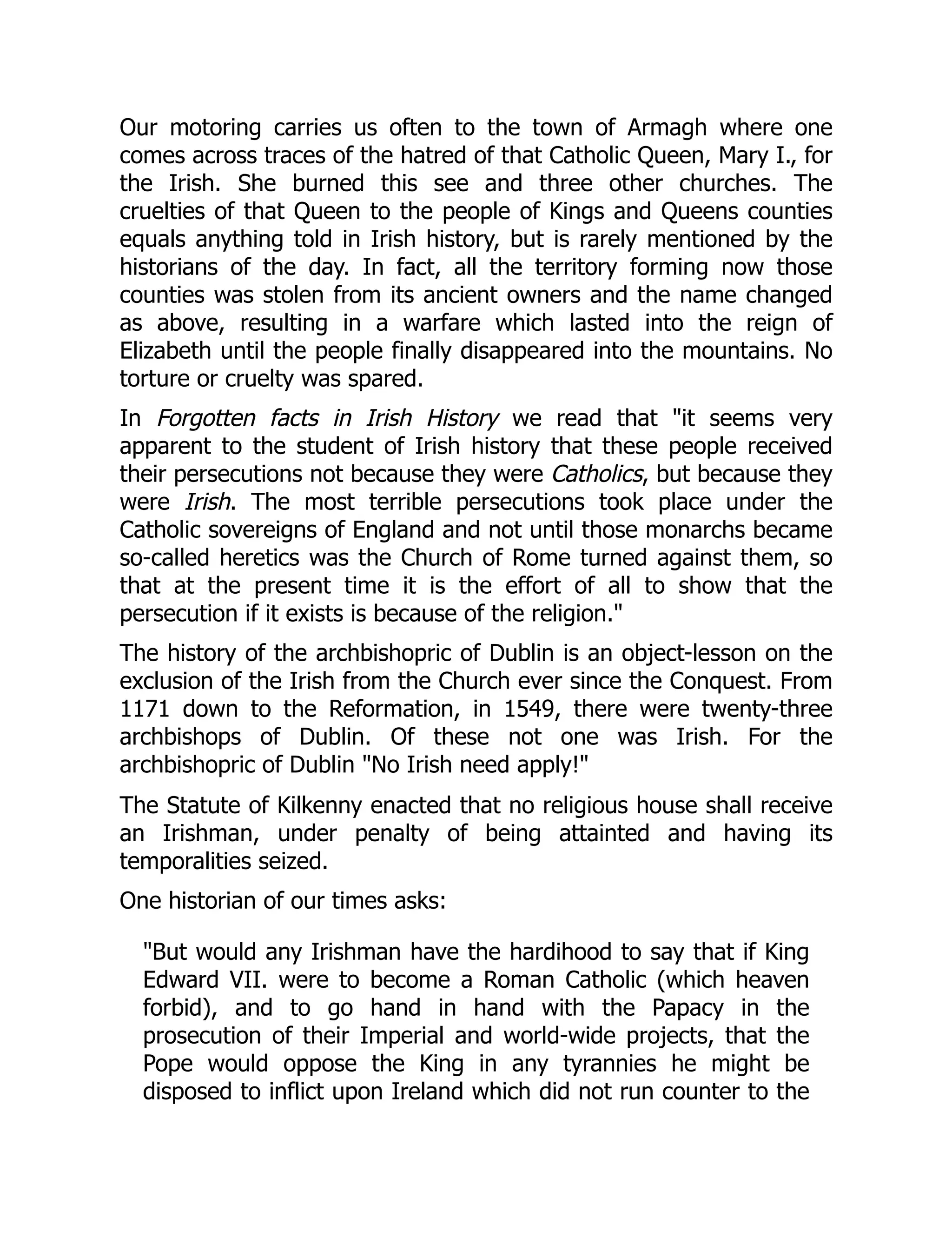 Our motoring carries us often to the town of Armagh where one
comes across traces of the hatred of that Catholic Queen, Mary I., for
the Irish. She burned this see and three other churches. The
cruelties of that Queen to the people of Kings and Queens counties
equals anything told in Irish history, but is rarely mentioned by the
historians of the day. In fact, all the territory forming now those
counties was stolen from its ancient owners and the name changed
as above, resulting in a warfare which lasted into the reign of
Elizabeth until the people finally disappeared into the mountains. No
torture or cruelty was spared.
In Forgotten facts in Irish History we read that "it seems very
apparent to the student of Irish history that these people received
their persecutions not because they were Catholics, but because they
were Irish. The most terrible persecutions took place under the
Catholic sovereigns of England and not until those monarchs became
so-called heretics was the Church of Rome turned against them, so
that at the present time it is the effort of all to show that the
persecution if it exists is because of the religion."
The history of the archbishopric of Dublin is an object-lesson on the
exclusion of the Irish from the Church ever since the Conquest. From
1171 down to the Reformation, in 1549, there were twenty-three
archbishops of Dublin. Of these not one was Irish. For the
archbishopric of Dublin "No Irish need apply!"
The Statute of Kilkenny enacted that no religious house shall receive
an Irishman, under penalty of being attainted and having its
temporalities seized.
One historian of our times asks:
"But would any Irishman have the hardihood to say that if King
Edward VII. were to become a Roman Catholic (which heaven
forbid), and to go hand in hand with the Papacy in the
prosecution of their Imperial and world-wide projects, that the
Pope would oppose the King in any tyrannies he might be
disposed to inflict upon Ireland which did not run counter to the
 