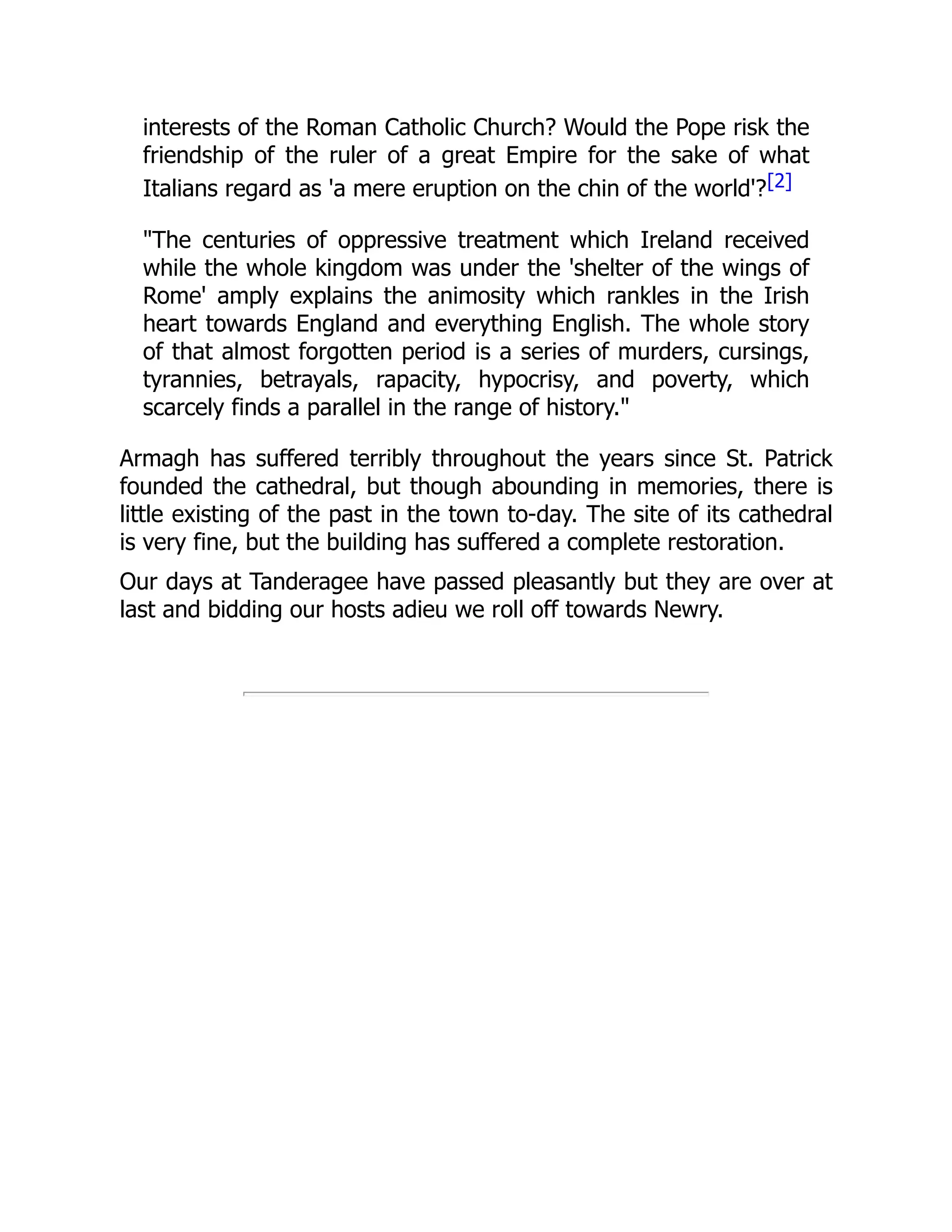 interests of the Roman Catholic Church? Would the Pope risk the
friendship of the ruler of a great Empire for the sake of what
Italians regard as 'a mere eruption on the chin of the world'?[2]
"The centuries of oppressive treatment which Ireland received
while the whole kingdom was under the 'shelter of the wings of
Rome' amply explains the animosity which rankles in the Irish
heart towards England and everything English. The whole story
of that almost forgotten period is a series of murders, cursings,
tyrannies, betrayals, rapacity, hypocrisy, and poverty, which
scarcely finds a parallel in the range of history."
Armagh has suffered terribly throughout the years since St. Patrick
founded the cathedral, but though abounding in memories, there is
little existing of the past in the town to-day. The site of its cathedral
is very fine, but the building has suffered a complete restoration.
Our days at Tanderagee have passed pleasantly but they are over at
last and bidding our hosts adieu we roll off towards Newry.
 