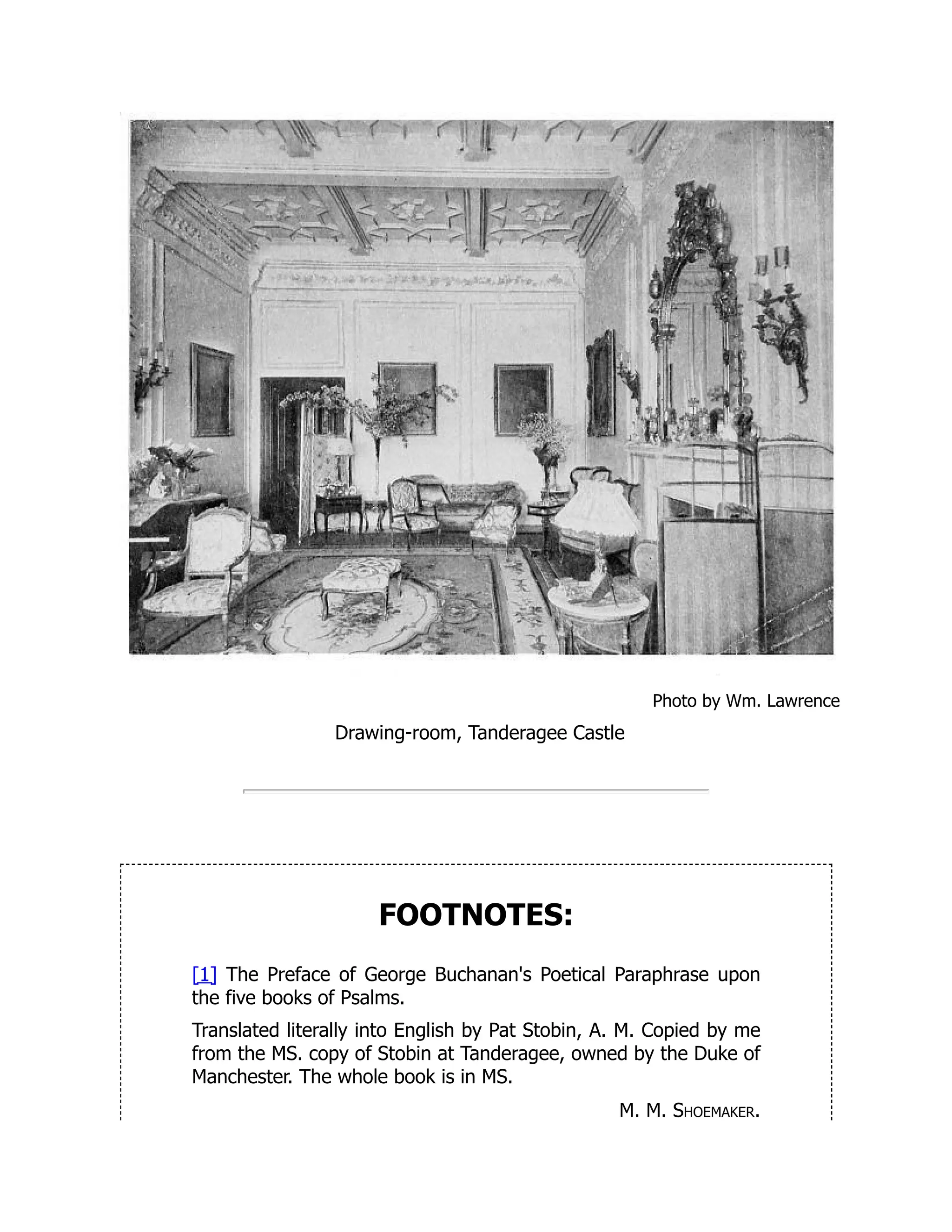 Photo by Wm. Lawrence
Drawing-room, Tanderagee Castle
FOOTNOTES:
[1] The Preface of George Buchanan's Poetical Paraphrase upon
the five books of Psalms.
Translated literally into English by Pat Stobin, A. M. Copied by me
from the MS. copy of Stobin at Tanderagee, owned by the Duke of
Manchester. The whole book is in MS.
M. M. Shoemaker.
 