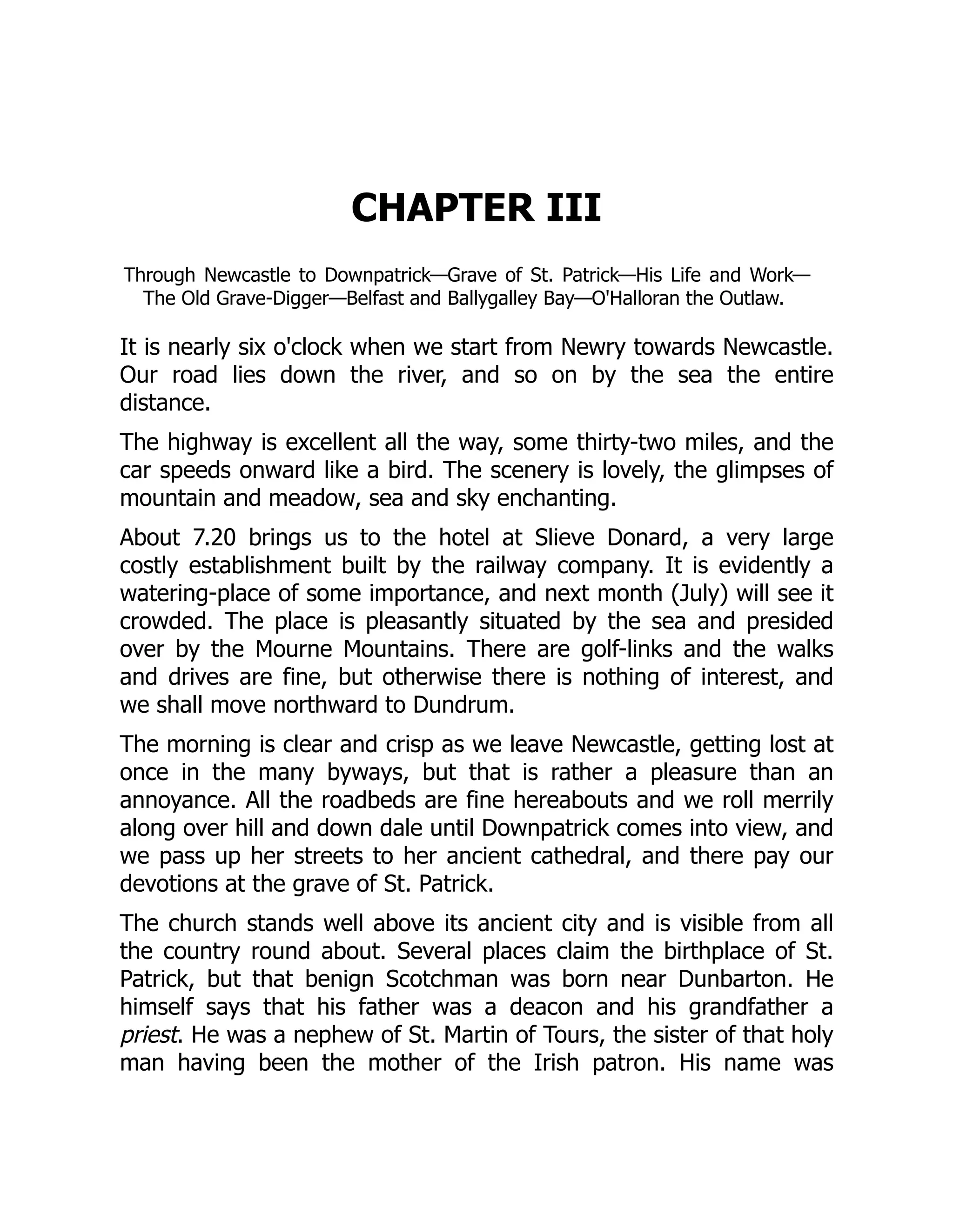 CHAPTER III
Through Newcastle to Downpatrick—Grave of St. Patrick—His Life and Work—
The Old Grave-Digger—Belfast and Ballygalley Bay—O'Halloran the Outlaw.
It is nearly six o'clock when we start from Newry towards Newcastle.
Our road lies down the river, and so on by the sea the entire
distance.
The highway is excellent all the way, some thirty-two miles, and the
car speeds onward like a bird. The scenery is lovely, the glimpses of
mountain and meadow, sea and sky enchanting.
About 7.20 brings us to the hotel at Slieve Donard, a very large
costly establishment built by the railway company. It is evidently a
watering-place of some importance, and next month (July) will see it
crowded. The place is pleasantly situated by the sea and presided
over by the Mourne Mountains. There are golf-links and the walks
and drives are fine, but otherwise there is nothing of interest, and
we shall move northward to Dundrum.
The morning is clear and crisp as we leave Newcastle, getting lost at
once in the many byways, but that is rather a pleasure than an
annoyance. All the roadbeds are fine hereabouts and we roll merrily
along over hill and down dale until Downpatrick comes into view, and
we pass up her streets to her ancient cathedral, and there pay our
devotions at the grave of St. Patrick.
The church stands well above its ancient city and is visible from all
the country round about. Several places claim the birthplace of St.
Patrick, but that benign Scotchman was born near Dunbarton. He
himself says that his father was a deacon and his grandfather a
priest. He was a nephew of St. Martin of Tours, the sister of that holy
man having been the mother of the Irish patron. His name was
 