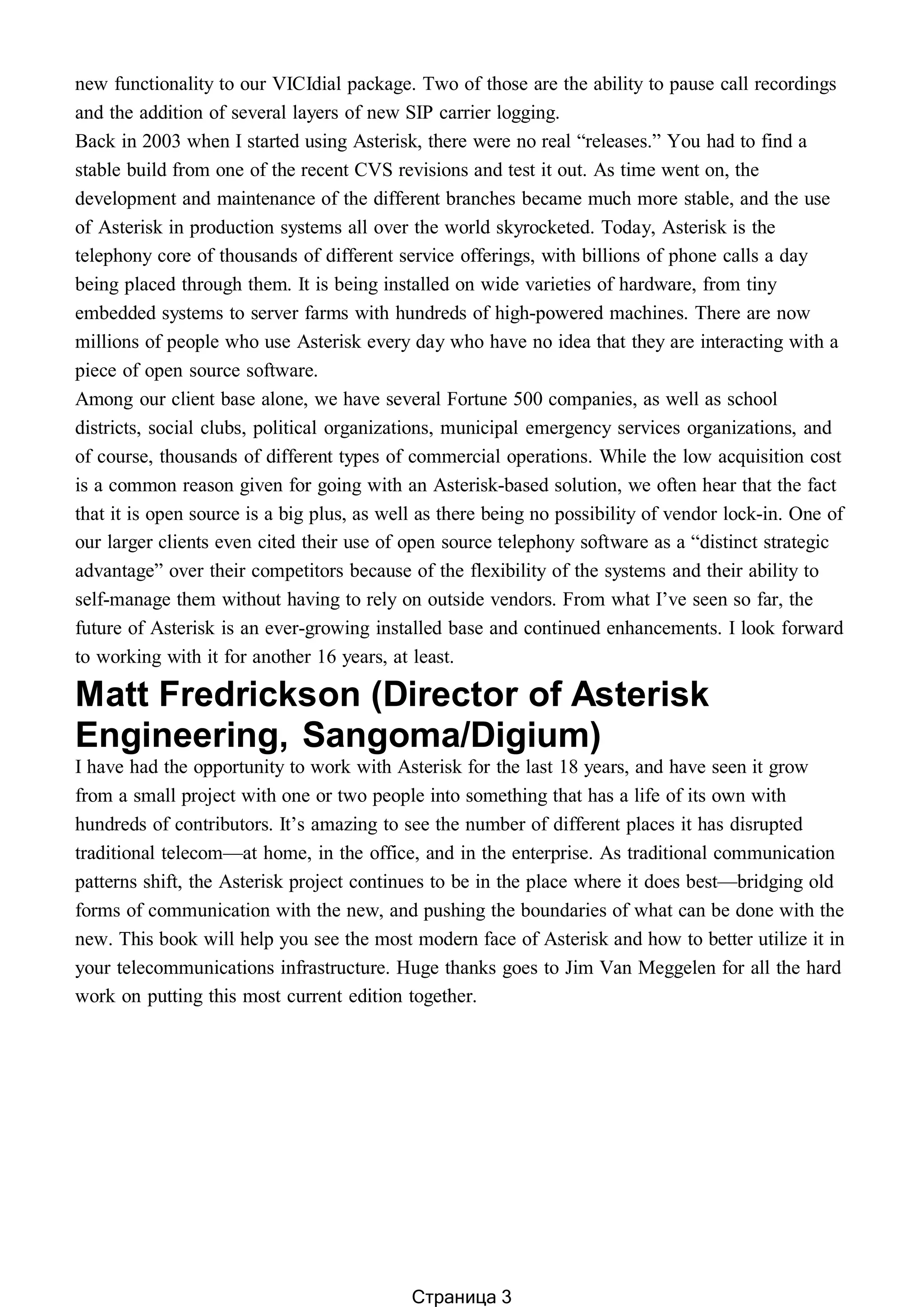 new functionality to our VICIdial package. Two of those are the ability to pause call recordings
and the addition of several layers of new SIP carrier logging.
Back in 2003 when I started using Asterisk, there were no real “releases.” You had to find a
stable build from one of the recent CVS revisions and test it out. As time went on, the
development and maintenance of the different branches became much more stable, and the use
of Asterisk in production systems all over the world skyrocketed. Today, Asterisk is the
telephony core of thousands of different service offerings, with billions of phone calls a day
being placed through them. It is being installed on wide varieties of hardware, from tiny
embedded systems to server farms with hundreds of high-powered machines. There are now
millions of people who use Asterisk every day who have no idea that they are interacting with a
piece of open source software.
Among our client base alone, we have several Fortune 500 companies, as well as school
districts, social clubs, political organizations, municipal emergency services organizations, and
of course, thousands of different types of commercial operations. While the low acquisition cost
is a common reason given for going with an Asterisk-based solution, we often hear that the fact
that it is open source is a big plus, as well as there being no possibility of vendor lock-in. One of
our larger clients even cited their use of open source telephony software as a “distinct strategic
advantage” over their competitors because of the flexibility of the systems and their ability to
self-manage them without having to rely on outside vendors. From what I’ve seen so far, the
future of Asterisk is an ever-growing installed base and continued enhancements. I look forward
to working with it for another 16 years, at least.
Matt Fredrickson (Director of Asterisk
Engineering, Sangoma/Digium)
I have had the opportunity to work with Asterisk for the last 18 years, and have seen it grow
from a small project with one or two people into something that has a life of its own with
hundreds of contributors. It’s amazing to see the number of different places it has disrupted
traditional telecom—at home, in the office, and in the enterprise. As traditional communication
patterns shift, the Asterisk project continues to be in the place where it does best—bridging old
forms of communication with the new, and pushing the boundaries of what can be done with the
new. This book will help you see the most modern face of Asterisk and how to better utilize it in
your telecommunications infrastructure. Huge thanks goes to Jim Van Meggelen for all the hard
work on putting this most current edition together.
Страница 3
 