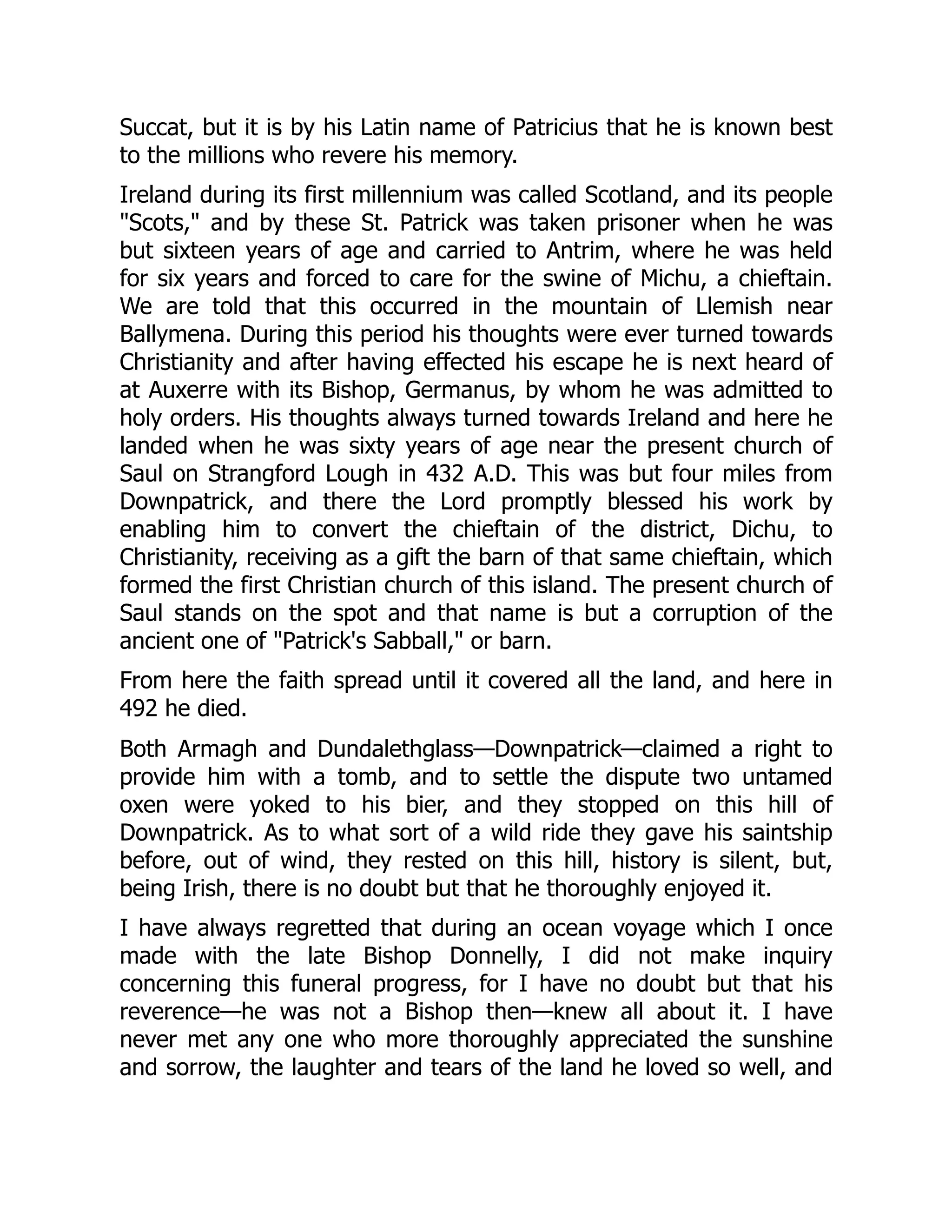 Succat, but it is by his Latin name of Patricius that he is known best
to the millions who revere his memory.
Ireland during its first millennium was called Scotland, and its people
"Scots," and by these St. Patrick was taken prisoner when he was
but sixteen years of age and carried to Antrim, where he was held
for six years and forced to care for the swine of Michu, a chieftain.
We are told that this occurred in the mountain of Llemish near
Ballymena. During this period his thoughts were ever turned towards
Christianity and after having effected his escape he is next heard of
at Auxerre with its Bishop, Germanus, by whom he was admitted to
holy orders. His thoughts always turned towards Ireland and here he
landed when he was sixty years of age near the present church of
Saul on Strangford Lough in 432 A.D. This was but four miles from
Downpatrick, and there the Lord promptly blessed his work by
enabling him to convert the chieftain of the district, Dichu, to
Christianity, receiving as a gift the barn of that same chieftain, which
formed the first Christian church of this island. The present church of
Saul stands on the spot and that name is but a corruption of the
ancient one of "Patrick's Sabball," or barn.
From here the faith spread until it covered all the land, and here in
492 he died.
Both Armagh and Dundalethglass—Downpatrick—claimed a right to
provide him with a tomb, and to settle the dispute two untamed
oxen were yoked to his bier, and they stopped on this hill of
Downpatrick. As to what sort of a wild ride they gave his saintship
before, out of wind, they rested on this hill, history is silent, but,
being Irish, there is no doubt but that he thoroughly enjoyed it.
I have always regretted that during an ocean voyage which I once
made with the late Bishop Donnelly, I did not make inquiry
concerning this funeral progress, for I have no doubt but that his
reverence—he was not a Bishop then—knew all about it. I have
never met any one who more thoroughly appreciated the sunshine
and sorrow, the laughter and tears of the land he loved so well, and
 