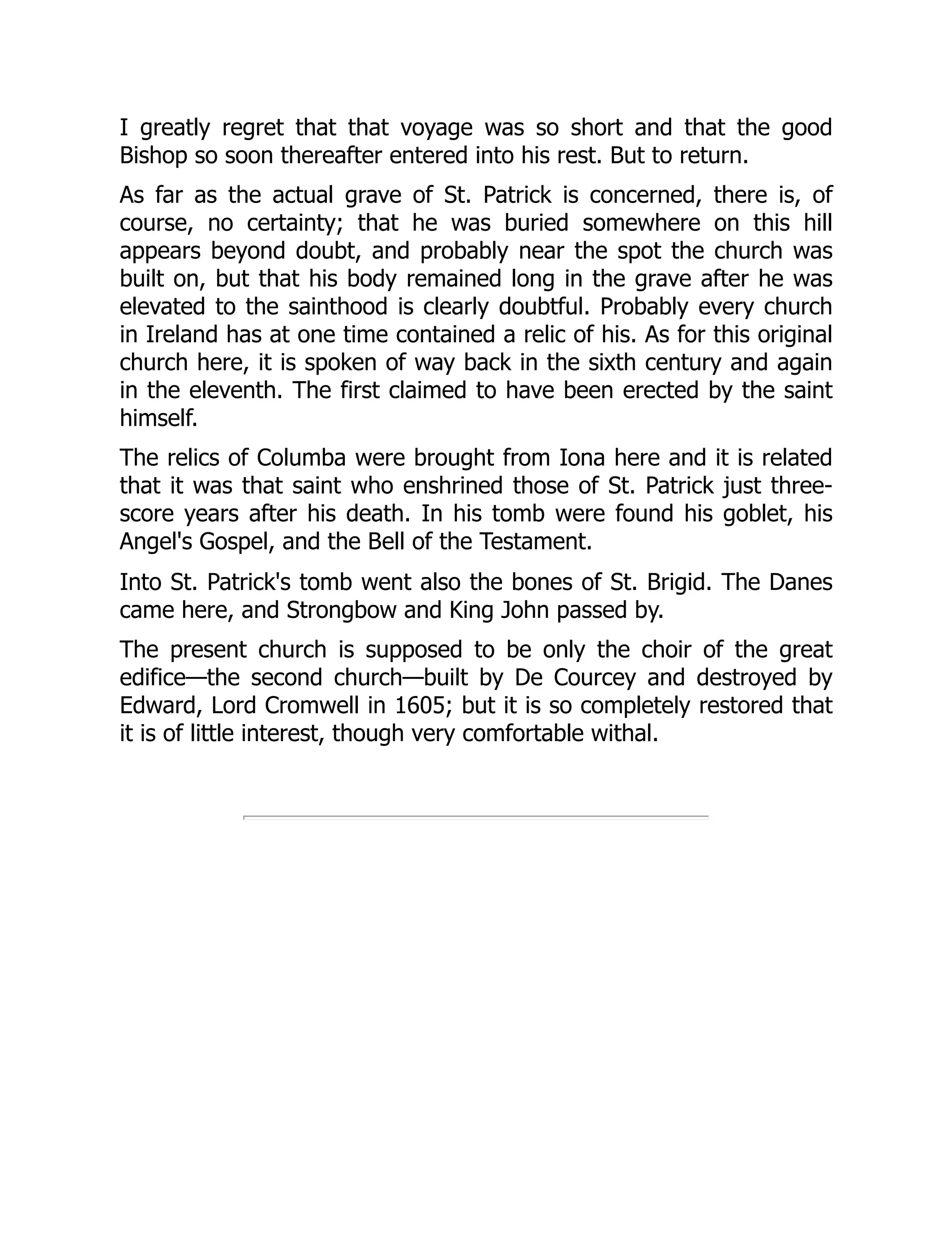 I greatly regret that that voyage was so short and that the good
Bishop so soon thereafter entered into his rest. But to return.
As far as the actual grave of St. Patrick is concerned, there is, of
course, no certainty; that he was buried somewhere on this hill
appears beyond doubt, and probably near the spot the church was
built on, but that his body remained long in the grave after he was
elevated to the sainthood is clearly doubtful. Probably every church
in Ireland has at one time contained a relic of his. As for this original
church here, it is spoken of way back in the sixth century and again
in the eleventh. The first claimed to have been erected by the saint
himself.
The relics of Columba were brought from Iona here and it is related
that it was that saint who enshrined those of St. Patrick just three-
score years after his death. In his tomb were found his goblet, his
Angel's Gospel, and the Bell of the Testament.
Into St. Patrick's tomb went also the bones of St. Brigid. The Danes
came here, and Strongbow and King John passed by.
The present church is supposed to be only the choir of the great
edifice—the second church—built by De Courcey and destroyed by
Edward, Lord Cromwell in 1605; but it is so completely restored that
it is of little interest, though very comfortable withal.
 