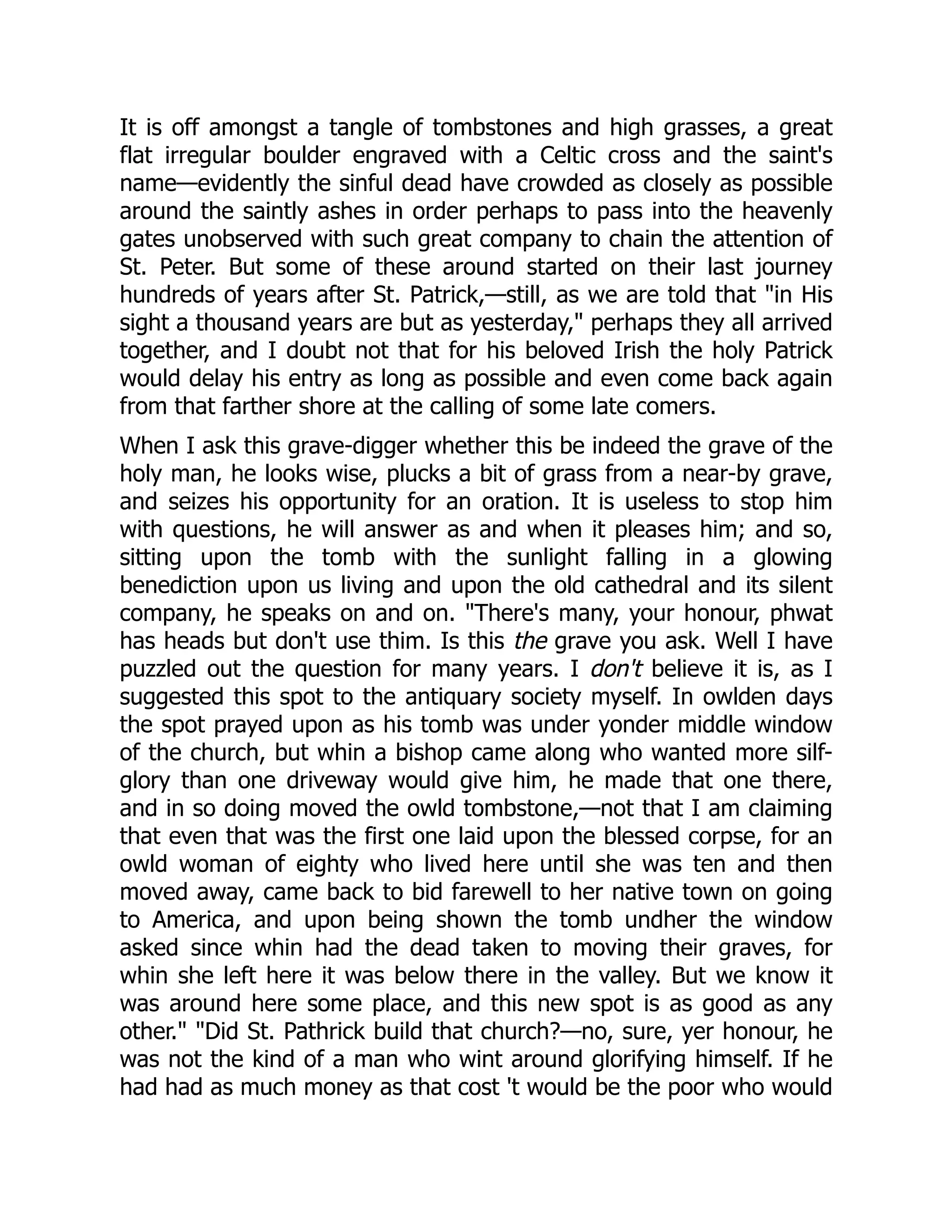 It is off amongst a tangle of tombstones and high grasses, a great
flat irregular boulder engraved with a Celtic cross and the saint's
name—evidently the sinful dead have crowded as closely as possible
around the saintly ashes in order perhaps to pass into the heavenly
gates unobserved with such great company to chain the attention of
St. Peter. But some of these around started on their last journey
hundreds of years after St. Patrick,—still, as we are told that "in His
sight a thousand years are but as yesterday," perhaps they all arrived
together, and I doubt not that for his beloved Irish the holy Patrick
would delay his entry as long as possible and even come back again
from that farther shore at the calling of some late comers.
When I ask this grave-digger whether this be indeed the grave of the
holy man, he looks wise, plucks a bit of grass from a near-by grave,
and seizes his opportunity for an oration. It is useless to stop him
with questions, he will answer as and when it pleases him; and so,
sitting upon the tomb with the sunlight falling in a glowing
benediction upon us living and upon the old cathedral and its silent
company, he speaks on and on. "There's many, your honour, phwat
has heads but don't use thim. Is this the grave you ask. Well I have
puzzled out the question for many years. I don't believe it is, as I
suggested this spot to the antiquary society myself. In owlden days
the spot prayed upon as his tomb was under yonder middle window
of the church, but whin a bishop came along who wanted more silf-
glory than one driveway would give him, he made that one there,
and in so doing moved the owld tombstone,—not that I am claiming
that even that was the first one laid upon the blessed corpse, for an
owld woman of eighty who lived here until she was ten and then
moved away, came back to bid farewell to her native town on going
to America, and upon being shown the tomb undher the window
asked since whin had the dead taken to moving their graves, for
whin she left here it was below there in the valley. But we know it
was around here some place, and this new spot is as good as any
other." "Did St. Pathrick build that church?—no, sure, yer honour, he
was not the kind of a man who wint around glorifying himself. If he
had had as much money as that cost 't would be the poor who would
 