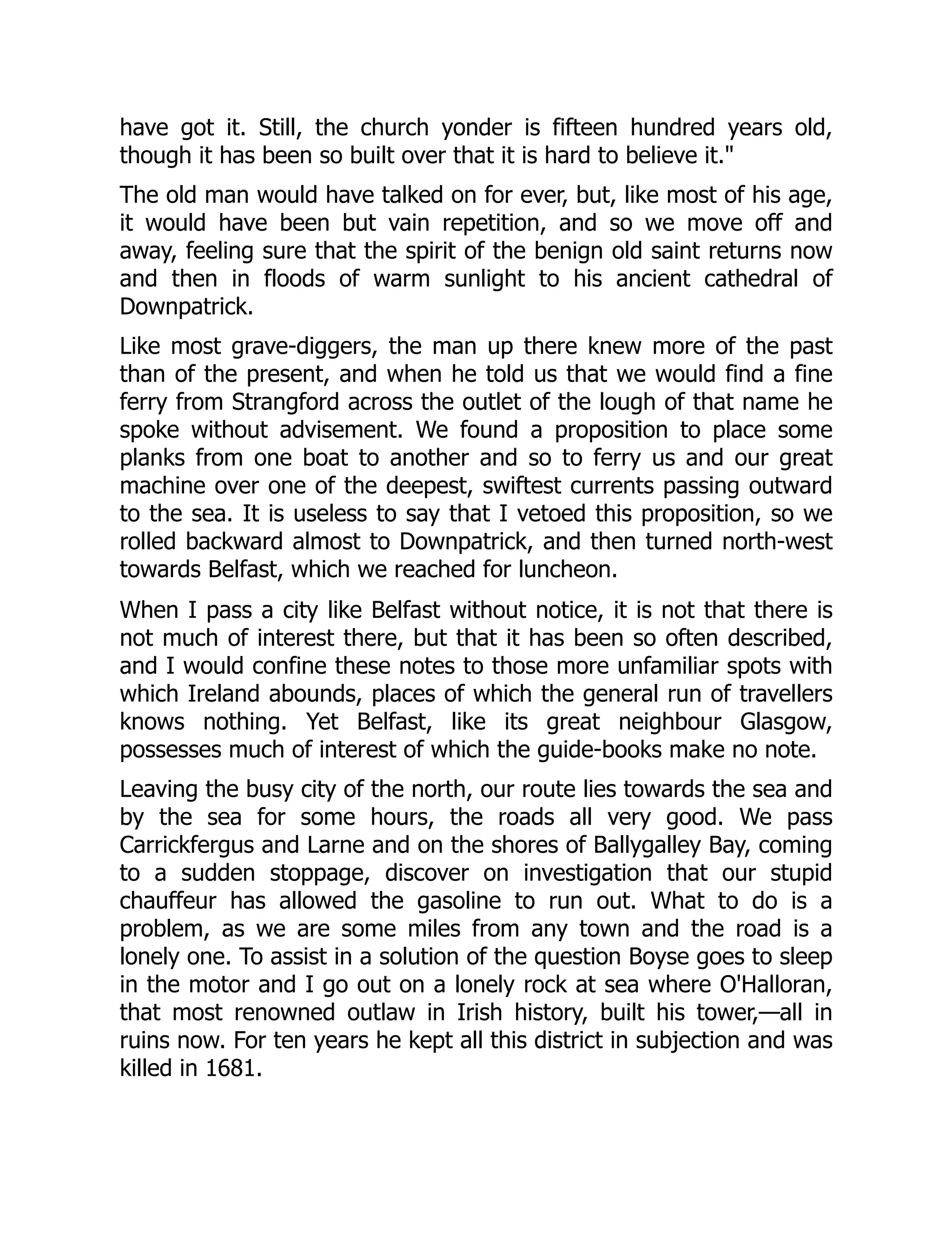 have got it. Still, the church yonder is fifteen hundred years old,
though it has been so built over that it is hard to believe it."
The old man would have talked on for ever, but, like most of his age,
it would have been but vain repetition, and so we move off and
away, feeling sure that the spirit of the benign old saint returns now
and then in floods of warm sunlight to his ancient cathedral of
Downpatrick.
Like most grave-diggers, the man up there knew more of the past
than of the present, and when he told us that we would find a fine
ferry from Strangford across the outlet of the lough of that name he
spoke without advisement. We found a proposition to place some
planks from one boat to another and so to ferry us and our great
machine over one of the deepest, swiftest currents passing outward
to the sea. It is useless to say that I vetoed this proposition, so we
rolled backward almost to Downpatrick, and then turned north-west
towards Belfast, which we reached for luncheon.
When I pass a city like Belfast without notice, it is not that there is
not much of interest there, but that it has been so often described,
and I would confine these notes to those more unfamiliar spots with
which Ireland abounds, places of which the general run of travellers
knows nothing. Yet Belfast, like its great neighbour Glasgow,
possesses much of interest of which the guide-books make no note.
Leaving the busy city of the north, our route lies towards the sea and
by the sea for some hours, the roads all very good. We pass
Carrickfergus and Larne and on the shores of Ballygalley Bay, coming
to a sudden stoppage, discover on investigation that our stupid
chauffeur has allowed the gasoline to run out. What to do is a
problem, as we are some miles from any town and the road is a
lonely one. To assist in a solution of the question Boyse goes to sleep
in the motor and I go out on a lonely rock at sea where O'Halloran,
that most renowned outlaw in Irish history, built his tower,—all in
ruins now. For ten years he kept all this district in subjection and was
killed in 1681.
 