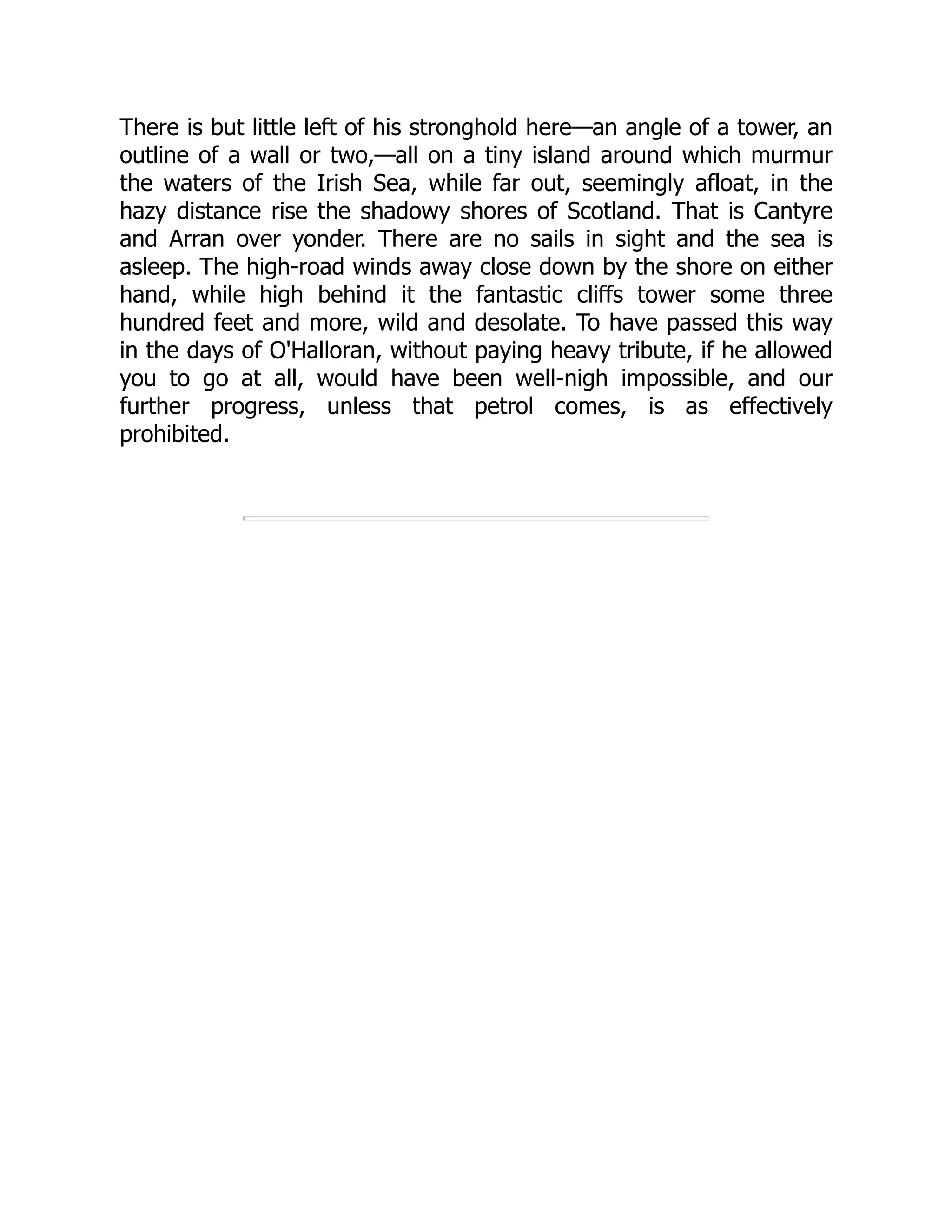 There is but little left of his stronghold here—an angle of a tower, an
outline of a wall or two,—all on a tiny island around which murmur
the waters of the Irish Sea, while far out, seemingly afloat, in the
hazy distance rise the shadowy shores of Scotland. That is Cantyre
and Arran over yonder. There are no sails in sight and the sea is
asleep. The high-road winds away close down by the shore on either
hand, while high behind it the fantastic cliffs tower some three
hundred feet and more, wild and desolate. To have passed this way
in the days of O'Halloran, without paying heavy tribute, if he allowed
you to go at all, would have been well-nigh impossible, and our
further progress, unless that petrol comes, is as effectively
prohibited.
 