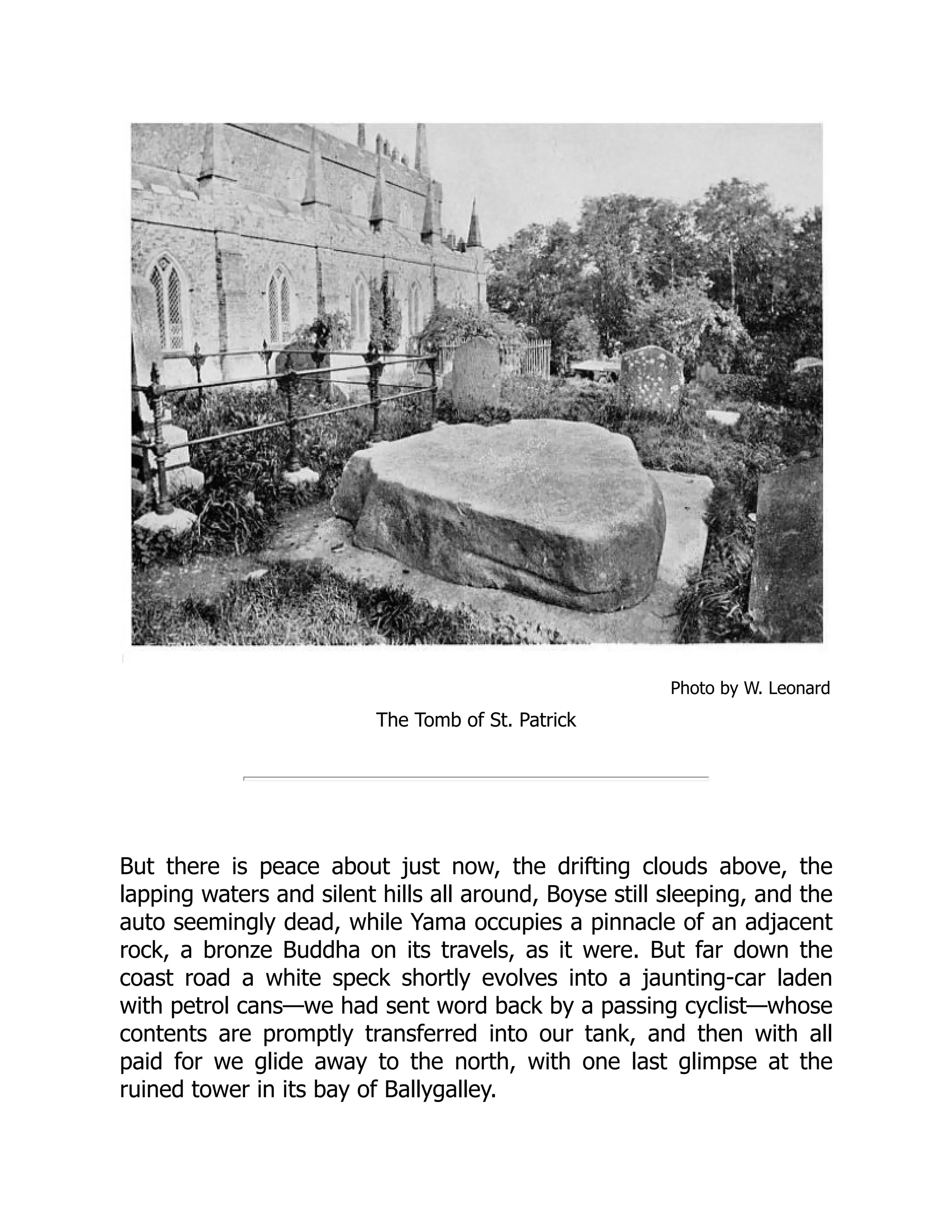 Photo by W. Leonard
The Tomb of St. Patrick
But there is peace about just now, the drifting clouds above, the
lapping waters and silent hills all around, Boyse still sleeping, and the
auto seemingly dead, while Yama occupies a pinnacle of an adjacent
rock, a bronze Buddha on its travels, as it were. But far down the
coast road a white speck shortly evolves into a jaunting-car laden
with petrol cans—we had sent word back by a passing cyclist—whose
contents are promptly transferred into our tank, and then with all
paid for we glide away to the north, with one last glimpse at the
ruined tower in its bay of Ballygalley.
 