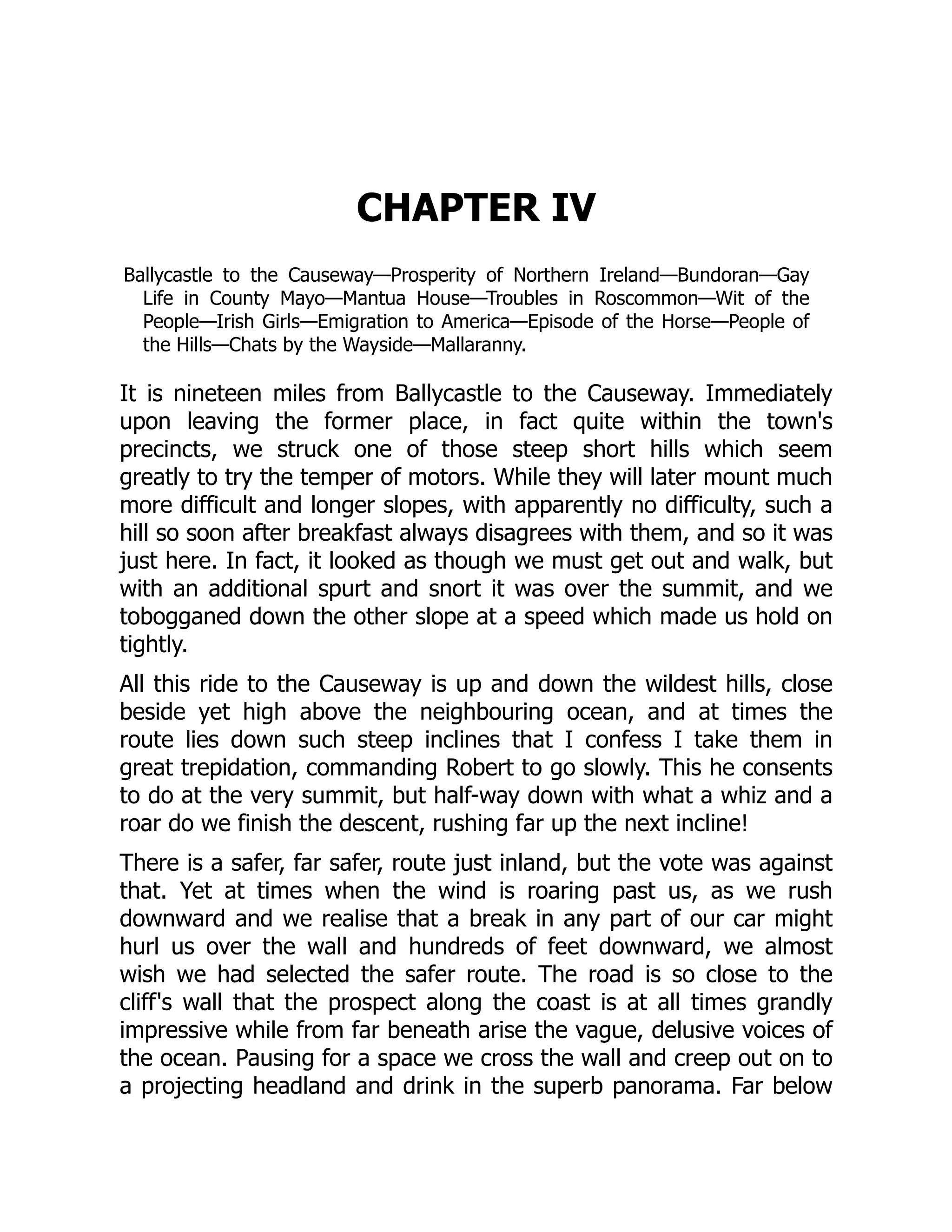 CHAPTER IV
Ballycastle to the Causeway—Prosperity of Northern Ireland—Bundoran—Gay
Life in County Mayo—Mantua House—Troubles in Roscommon—Wit of the
People—Irish Girls—Emigration to America—Episode of the Horse—People of
the Hills—Chats by the Wayside—Mallaranny.
It is nineteen miles from Ballycastle to the Causeway. Immediately
upon leaving the former place, in fact quite within the town's
precincts, we struck one of those steep short hills which seem
greatly to try the temper of motors. While they will later mount much
more difficult and longer slopes, with apparently no difficulty, such a
hill so soon after breakfast always disagrees with them, and so it was
just here. In fact, it looked as though we must get out and walk, but
with an additional spurt and snort it was over the summit, and we
tobogganed down the other slope at a speed which made us hold on
tightly.
All this ride to the Causeway is up and down the wildest hills, close
beside yet high above the neighbouring ocean, and at times the
route lies down such steep inclines that I confess I take them in
great trepidation, commanding Robert to go slowly. This he consents
to do at the very summit, but half-way down with what a whiz and a
roar do we finish the descent, rushing far up the next incline!
There is a safer, far safer, route just inland, but the vote was against
that. Yet at times when the wind is roaring past us, as we rush
downward and we realise that a break in any part of our car might
hurl us over the wall and hundreds of feet downward, we almost
wish we had selected the safer route. The road is so close to the
cliff's wall that the prospect along the coast is at all times grandly
impressive while from far beneath arise the vague, delusive voices of
the ocean. Pausing for a space we cross the wall and creep out on to
a projecting headland and drink in the superb panorama. Far below
 