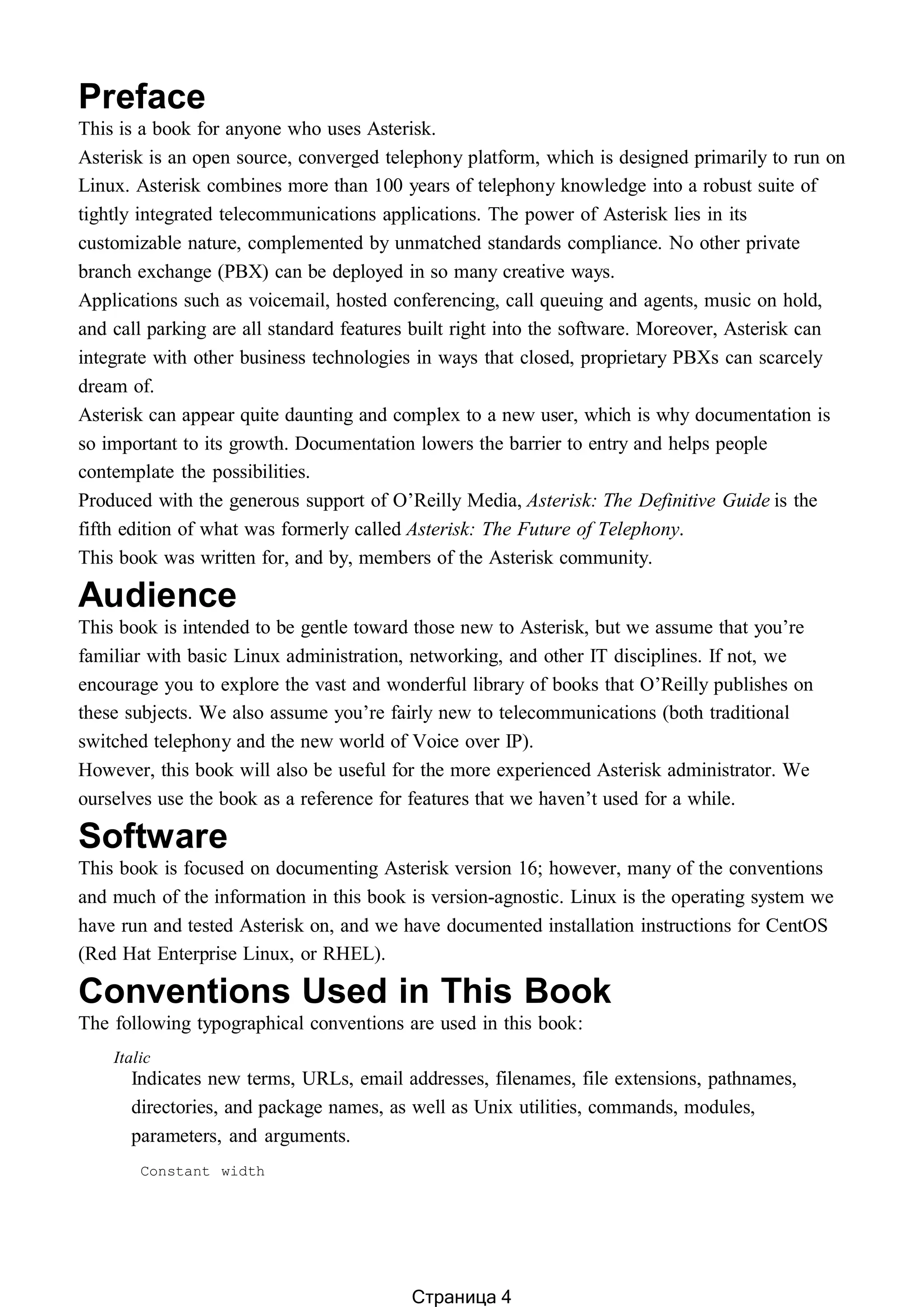 Preface
This is a book for anyone who uses Asterisk.
Asterisk is an open source, converged telephony platform, which is designed primarily to run on
Linux. Asterisk combines more than 100 years of telephony knowledge into a robust suite of
tightly integrated telecommunications applications. The power of Asterisk lies in its
customizable nature, complemented by unmatched standards compliance. No other private
branch exchange (PBX) can be deployed in so many creative ways.
Applications such as voicemail, hosted conferencing, call queuing and agents, music on hold,
and call parking are all standard features built right into the software. Moreover, Asterisk can
integrate with other business technologies in ways that closed, proprietary PBXs can scarcely
dream of.
Asterisk can appear quite daunting and complex to a new user, which is why documentation is
so important to its growth. Documentation lowers the barrier to entry and helps people
contemplate the possibilities.
Produced with the generous support of O’Reilly Media, Asterisk: The Definitive Guide is the
fifth edition of what was formerly called Asterisk: The Future of Telephony.
This book was written for, and by, members of the Asterisk community.
Audience
This book is intended to be gentle toward those new to Asterisk, but we assume that you’re
familiar with basic Linux administration, networking, and other IT disciplines. If not, we
encourage you to explore the vast and wonderful library of books that O’Reilly publishes on
these subjects. We also assume you’re fairly new to telecommunications (both traditional
switched telephony and the new world of Voice over IP).
However, this book will also be useful for the more experienced Asterisk administrator. We
ourselves use the book as a reference for features that we haven’t used for a while.
Software
This book is focused on documenting Asterisk version 16; however, many of the conventions
and much of the information in this book is version-agnostic. Linux is the operating system we
have run and tested Asterisk on, and we have documented installation instructions for CentOS
(Red Hat Enterprise Linux, or RHEL).
Conventions Used in This Book
The following typographical conventions are used in this book:
Italic
Indicates new terms, URLs, email addresses, filenames, file extensions, pathnames,
directories, and package names, as well as Unix utilities, commands, modules,
parameters, and arguments.
Constant width
Страница 4
 
