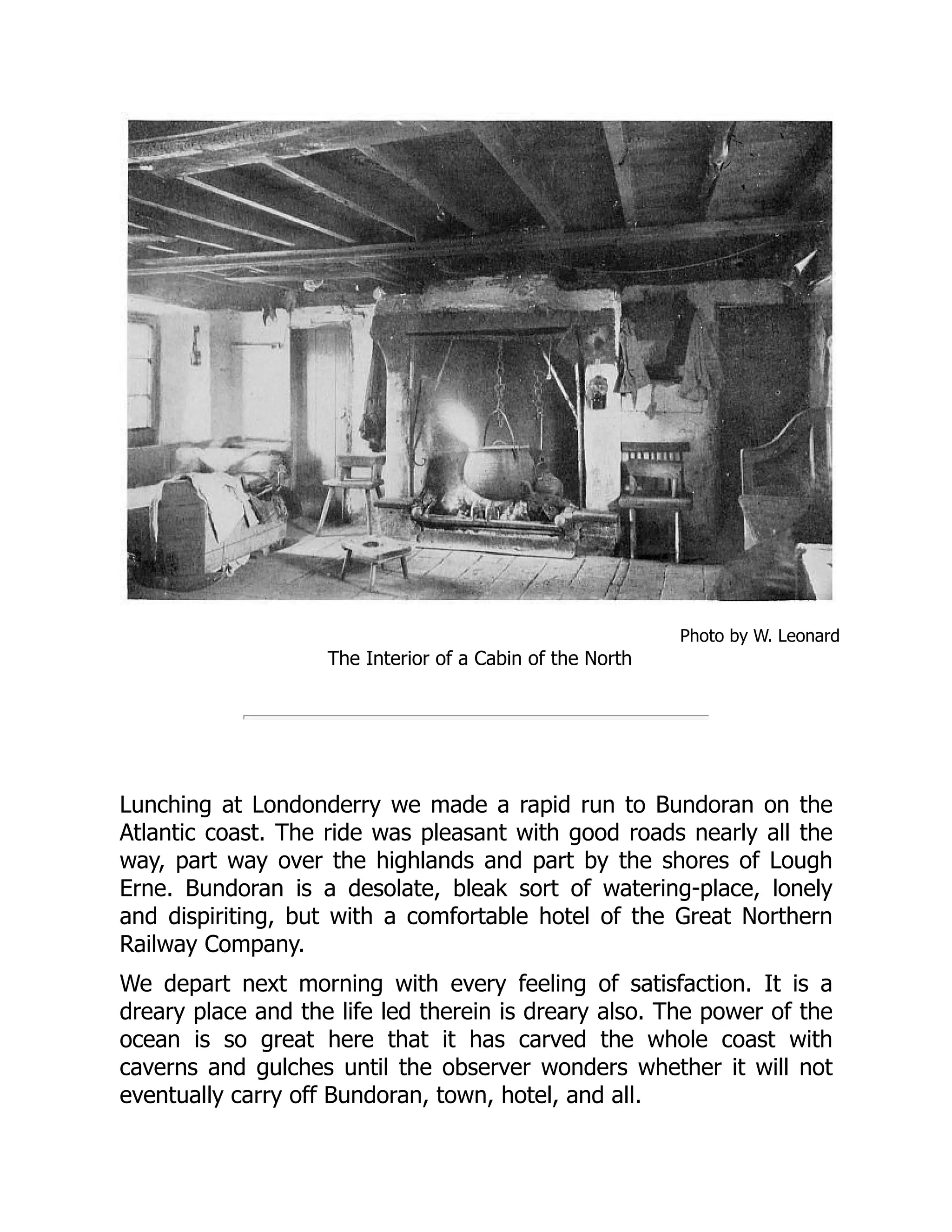Photo by W. Leonard
The Interior of a Cabin of the North
Lunching at Londonderry we made a rapid run to Bundoran on the
Atlantic coast. The ride was pleasant with good roads nearly all the
way, part way over the highlands and part by the shores of Lough
Erne. Bundoran is a desolate, bleak sort of watering-place, lonely
and dispiriting, but with a comfortable hotel of the Great Northern
Railway Company.
We depart next morning with every feeling of satisfaction. It is a
dreary place and the life led therein is dreary also. The power of the
ocean is so great here that it has carved the whole coast with
caverns and gulches until the observer wonders whether it will not
eventually carry off Bundoran, town, hotel, and all.
 