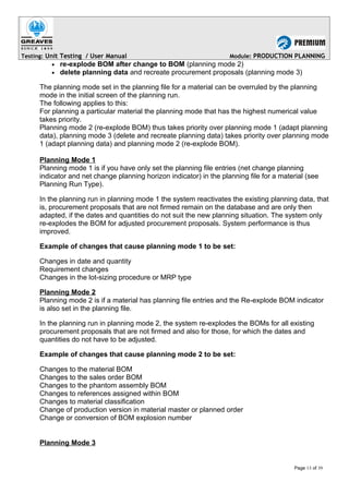 Testing: Unit Testing / User Manual Module: PRODUCTION PLANNING
• re-explode BOM after change to BOM (planning mode 2)
• delete planning data and recreate procurement proposals (planning mode 3)
The planning mode set in the planning file for a material can be overruled by the planning
mode in the initial screen of the planning run.
The following applies to this:
For planning a particular material the planning mode that has the highest numerical value
takes priority.
Planning mode 2 (re-explode BOM) thus takes priority over planning mode 1 (adapt planning
data), planning mode 3 (delete and recreate planning data) takes priority over planning mode
1 (adapt planning data) and planning mode 2 (re-explode BOM).
Planning Mode 1
Planning mode 1 is if you have only set the planning file entries (net change planning
indicator and net change planning horizon indicator) in the planning file for a material (see
Planning Run Type).
In the planning run in planning mode 1 the system reactivates the existing planning data, that
is, procurement proposals that are not firmed remain on the database and are only then
adapted, if the dates and quantities do not suit the new planning situation. The system only
re-explodes the BOM for adjusted procurement proposals. System performance is thus
improved.
Example of changes that cause planning mode 1 to be set:
Changes in date and quantity
Requirement changes
Changes in the lot-sizing procedure or MRP type
Planning Mode 2
Planning mode 2 is if a material has planning file entries and the Re-explode BOM indicator
is also set in the planning file.
In the planning run in planning mode 2, the system re-explodes the BOMs for all existing
procurement proposals that are not firmed and also for those, for which the dates and
quantities do not have to be adjusted.
Example of changes that cause planning mode 2 to be set:
Changes to the material BOM
Changes to the sales order BOM
Changes to the phantom assembly BOM
Changes to references assigned within BOM
Changes to material classification
Change of production version in material master or planned order
Change or conversion of BOM explosion number
Planning Mode 3
Page 13 of 39
 