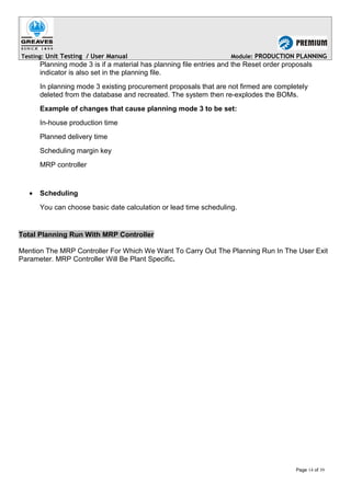 Testing: Unit Testing / User Manual Module: PRODUCTION PLANNING
Planning mode 3 is if a material has planning file entries and the Reset order proposals
indicator is also set in the planning file.
In planning mode 3 existing procurement proposals that are not firmed are completely
deleted from the database and recreated. The system then re-explodes the BOMs.
Example of changes that cause planning mode 3 to be set:
In-house production time
Planned delivery time
Scheduling margin key
MRP controller
• Scheduling
You can choose basic date calculation or lead time scheduling.
Total Planning Run With MRP Controller
Mention The MRP Controller For Which We Want To Carry Out The Planning Run In The User Exit
Parameter. MRP Controller Will Be Plant Specific.
Page 14 of 39
 