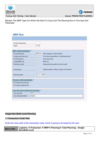 Testing: Unit Testing / User Manual Module: PRODUCTION PLANNING
Mention The MRP Type For Which We Want To Carry Out The Planning Run In The User Exit
Parameter
Single Item Multi Level Planning
1. Transaction Code/ Path
Enter the menu path of the transaction code, which is going to be tested by the user.
Menu Path
Logistics  Production  MRP Planning Total Planning – Single-
Item,Multi-Level
Page 16 of 39
 