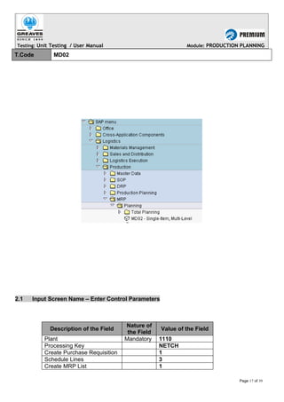 Testing: Unit Testing / User Manual Module: PRODUCTION PLANNING
T.Code MD02
2.1 Input Screen Name – Enter Control Parameters
Description of the Field
Nature of
the Field
Value of the Field
Plant Mandatory 1110
Processing Key NETCH
Create Purchase Requisition 1
Schedule Lines 3
Create MRP List 1
Page 17 of 39
 