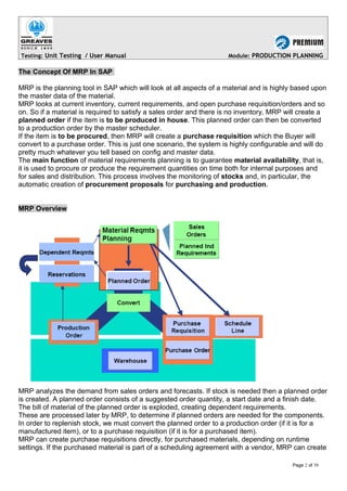 Testing: Unit Testing / User Manual Module: PRODUCTION PLANNING
The Concept Of MRP In SAP
MRP is the planning tool in SAP which will look at all aspects of a material and is highly based upon
the master data of the material.
MRP looks at current inventory, current requirements, and open purchase requisition/orders and so
on. So if a material is required to satisfy a sales order and there is no inventory, MRP will create a
planned order if the item is to be produced in house. This planned order can then be converted
to a production order by the master scheduler.
If the item is to be procured, then MRP will create a purchase requisition which the Buyer will
convert to a purchase order. This is just one scenario, the system is highly configurable and will do
pretty much whatever you tell based on config and master data.
The main function of material requirements planning is to guarantee material availability, that is,
it is used to procure or produce the requirement quantities on time both for internal purposes and
for sales and distribution. This process involves the monitoring of stocks and, in particular, the
automatic creation of procurement proposals for purchasing and production.
MRP Overview
MRP analyzes the demand from sales orders and forecasts. If stock is needed then a planned order
is created. A planned order consists of a suggested order quantity, a start date and a finish date.
The bill of material of the planned order is exploded, creating dependent requirements.
These are processed later by MRP, to determine if planned orders are needed for the components.
In order to replenish stock, we must convert the planned order to a production order (if it is for a
manufactured item), or to a purchase requisition (if it is for a purchased item).
MRP can create purchase requisitions directly, for purchased materials, depending on runtime
settings. If the purchased material is part of a scheduling agreement with a vendor, MRP can create
Page 2 of 39
 