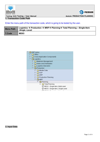 Testing: Unit Testing / User Manual Module: PRODUCTION PLANNING
1. Transaction Code/ Path
Enter the menu path of the transaction code, which is going to be tested by the user.
Menu Path
Logistics  Production  MRP Planning Total Planning – Single-Item
,Single -Level
T.Code MD03
2. Input Data
Page 21 of 39
 