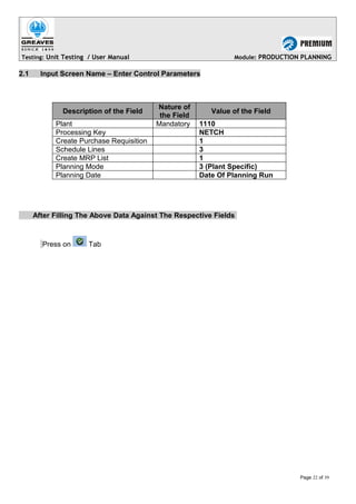 Testing: Unit Testing / User Manual Module: PRODUCTION PLANNING
2.1 Input Screen Name – Enter Control Parameters
Description of the Field
Nature of
the Field
Value of the Field
Plant Mandatory 1110
Processing Key NETCH
Create Purchase Requisition 1
Schedule Lines 3
Create MRP List 1
Planning Mode 3 (Plant Specific)
Planning Date Date Of Planning Run
After Filling The Above Data Against The Respective Fields
Press on Tab
Page 22 of 39
 