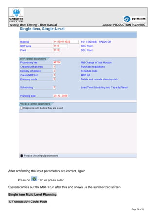 Testing: Unit Testing / User Manual Module: PRODUCTION PLANNING
After confirming the input parameters are correct, again
Press on Tab or press enter
System carries out the MRP Run after this and shows us the summarized screen
Single Item Multi Level Planning
1. Transaction Code/ Path
Page 24 of 39
 