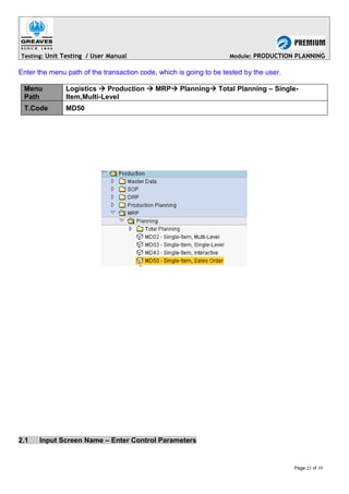 Testing: Unit Testing / User Manual Module: PRODUCTION PLANNING
Enter the menu path of the transaction code, which is going to be tested by the user.
Menu
Path
Logistics  Production  MRP Planning Total Planning – Single-
Item,Multi-Level
T.Code MD50
2.1 Input Screen Name – Enter Control Parameters
Page 25 of 39
 