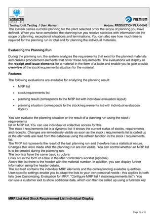 Testing: Unit Testing / User Manual Module: PRODUCTION PLANNING
The system carries out total planning for the plant selected or for the scope of planning you have
defined. When you have completed the planning run you receive statistics with information on the
scope of planning, exceptional situations and terminations. You can also see how much time is
required for the planning run in total and for planning the individual materials.
Evaluating the Planning Run
During the planning run, the system analyzes the requirements that exist for the planned materials
and creates procurement elements that cover these requirements. The evaluations will display all
the receipt and issue elements for a material in the form of a table and enable you to gain a quick
overview of the stock/requirements situation for the material.
Features
The following evaluations are available for analyzing the planning result:
• MRP list
• stock/requirements list
• planning result (corresponds to the MRP list with individual evaluation layout)
• planning situation (corresponds to the stock/requirements list with individual evaluation
layout)
You can evaluate the planning situation or the result of a planning run using the stock /
requirements
list or MRP list. You can use individual or collective access for this.
The stock / requirements list is a dynamic list: it shows the current status of stocks, requirements
and receipts. Changes are immediately visible as soon as the stock / requirements list is called up
or the elements are read from the database using the refresh function in the stock / requirements
list.
The MRP list represents the result of the last planning run and therefore has a statistical nature.
Changes that were made after the planning run are not visible. You can control whether an MRP list
is to be created during the planning run.
The two lists have the same basic structure:
Links are in the form of a tree in the MRP controller's worklist (optional).
Above the list there is the header with the material number. In addition, you can display further
information using the header details.
The list itself contains the individual MRP elements and the corresponding available quantities.
User-specific settings enable you to adapt the lists to your own personal needs - this applies to both
lists (see Customizing, Evaluation for MRP, "Configure MRP list / stock/requirements list"). You
can use a customer exit to show additional data, which can then be called up using a function key
MRP List And Stock Requirement List Individual Display.
Page 29 of 39
 