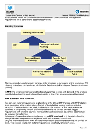 Testing: Unit Testing / User Manual Module: PRODUCTION PLANNING
schedule lines. When the planned order is converted to a production order, the dependent
requirements for its components become reservations.
Planning Procedure
Planning procedures automatically generate order proposals to purchasing and to production. R/3
planning procedures can be divided into Material Requirements Planning and Consumption-based
planning.
In MRP, the system compares available stock plus planned receipts with demand. If the available
quantity is less than the required quantity at a point in time, then an order proposal is created.
MRP at Plant or MRP Area Level
You can plan material requirements at plant level or for different MRP areas. With MRP at plant
level, the system adds together stocks from all of the individual storage locations, with the
exception of individual customer stock, to determine total plant stock. The requirements are
combined in the planning run and procurement elements are created for these pegged
requirements with unknown sources. Individual storage locations can be planned separately or
be excluded from planning.
In the case of material requirements planning on an MRP area level, only the stocks from the
storage locations assigned to the respective MRP area are taken into account.
Only the requirements in this MRP area are combined and procurement elements are created for
them. This enables you to plan material requirements specifically for certain areas.
Page 3 of 39
 