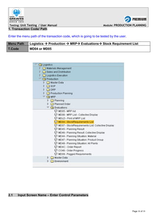 Testing: Unit Testing / User Manual Module: PRODUCTION PLANNING
1. Transaction Code/ Path
Enter the menu path of the transaction code, which is going to be tested by the user.
Menu Path Logistics  Production  MRP Evaluations Stock Requirement List
T.Code MD04 or MD05
2.1 Input Screen Name – Enter Control Parameters
Page 30 of 39
 