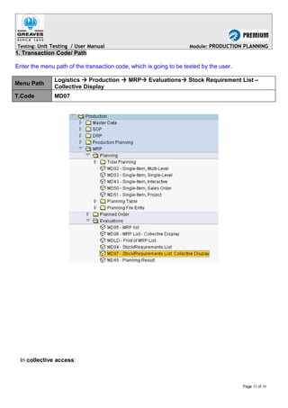 Testing: Unit Testing / User Manual Module: PRODUCTION PLANNING
1. Transaction Code/ Path
Enter the menu path of the transaction code, which is going to be tested by the user.
Menu Path
Logistics  Production  MRP Evaluations Stock Requirement List –
Collective Display
T.Code MD07
In collective access:
Page 33 of 39
 