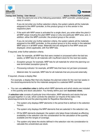 Testing: Unit Testing / User Manual Module: PRODUCTION PLANNING
o Enter the plant and one of the following parameters: MRP controller, product group,
class or vendor.
If you do not enter any further selection criteria, the system selects all the materials
assigned to this MRP controller, to this product group or to this vendor in the
respective plant.
o If the work with MRP areas is activated for a single client, you enter either the plant (=
all MRP areas including the plant MRP area) or only one particular MRP area, and, in
addition, either the MRP controller, the product group or the vendor.
If you do not enter any further selection criteria, the system selects all the materials
assigned to this MRP controller, to this product group or to this vendor in the selected
MRP area or in all MRP areas. Materials that are assigned to five MRP areas are
displayed, where applicable, with five MRP lists.
If required, enter further selection criteria.
o Date: for example, all MRP lists that were created or processed within the last two
weeks, or MRP lists for all materials with insufficient stock for the next two weeks.
o Exception groups: for example, MRP lists for all materials for which the planning run
was terminated (exception group 8).
o Processing indicator: for example, all MRP lists that have not yet been processed.
o Material data: for example, MRP lists for all materials that are procured externally.
If required, choose a display filter
For example, a display filter that only displays the planned orders for the next two weeks in
the stock/requirements list for the materials assigned to a selected MRP controller.
• You can use selection rules to define which MRP elements and which stocks are included
in the quantity and stock calculation. You hereby define your own business views.
A selection rule consists of particular time information, MRP elements and stocks that are
grouped together in a rule, which controls the selection (or import) of the data in the
stock/requirements list and the planning table for Repetitive Manufacturing:
o The system only displays MRP elements in the period that is defined in the selection
horizon.
o The system only displays the MRP elements that are selected in the selection rule.
o Of the MRP elements displayed, the system only takes those indicated as affecting
availability in the selection rule into consideration for the calculation of the quantity
available and the ranges of coverage.
o The system only takes the stocks defined in the selection rule into consideration to
calculate the unrestricted-use stock.
Page 34 of 39
 