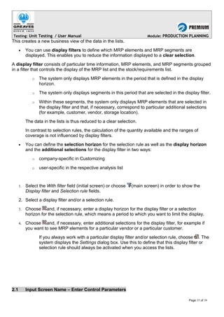 Testing: Unit Testing / User Manual Module: PRODUCTION PLANNING
This creates a new business view of the data in the lists.
• You can use display filters to define which MRP elements and MRP segments are
displayed. This enables you to reduce the information displayed to a clear selection.
A display filter consists of particular time information, MRP elements, and MRP segments grouped
in a filter that controls the display of the MRP list and the stock/requirements list.
o The system only displays MRP elements in the period that is defined in the display
horizon.
o The system only displays segments in this period that are selected in the display filter.
o Within these segments, the system only displays MRP elements that are selected in
the display filter and that, if necessary, correspond to particular additional selections
(for example, customer, vendor, storage location).
The data in the lists is thus reduced to a clear selection.
In contrast to selection rules, the calculation of the quantity available and the ranges of
coverage is not influenced by display filters.
• You can define the selection horizon for the selection rule as well as the display horizon
and the additional selections for the display filter in two ways:
o company-specific in Customizing
o user-specific in the respective analysis list
1. Select the With filter field (initial screen) or choose (main screen) in order to show the
Display filter and Selection rule fields.
2. Select a display filter and/or a selection rule.
3. Choose and, if necessary, enter a display horizon for the display filter or a selection
horizon for the selection rule, which means a period to which you want to limit the display.
4. Choose and, if necessary, enter additional selections for the display filter, for example if
you want to see MRP elements for a particular vendor or a particular customer.
If you always work with a particular display filter and/or selection rule, choose . The
system displays the Settings dialog box. Use this to define that this display filter or
selection rule should always be activated when you access the lists.
2.1 Input Screen Name – Enter Control Parameters
Page 35 of 39
 