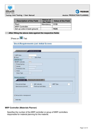 Testing: Unit Testing / User Manual Module: PRODUCTION PLANNING
Description of the Field
Nature of
the Field
Value of the Field
Plant Mandatory 1110
MRP Controller
Set up Lists in back ground TICK
After filling the above data against the respective fields
Press on Tab
MRP Controller (Materials Planner)
Specifies the number of the MRP controller or group of MRP controllers
responsible for material planning for the material.
Page 36 of 39
 