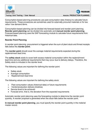 Testing: Unit Testing / User Manual Module: PRODUCTION PLANNING
Consumption-based planning procedures use past consumption data (history) to calculate future
requirements. These procedures are sometimes used for externally procured materials or for low
value / low demand items.
Consumption-based planning can be divided into forecast-based and reorder point planning.
Reorder point planning can be divided into automatic and manual reorder point planning.
Forecast-based planning uses the SAP forecasting module to calculate future requirements from
historical data.
Reorder Point Planning
In reorder point planning, procurement is triggered when the sum of plant stock and firmed receipts
falls below the reorder point.
The reorder point should cover the average material requirements expected during the
replenishment lead time.
The safety stock exists to cover both excess material consumption within the replenishment
lead time and any additional requirements that may occur due to delivery delays. Therefore, the
Safety stock is included in the reorder level.
The following values are important for defining the reorder point:
• Safety stock
• Average consumption
• Replenishment lead time
The following values are important for defining the safety stock:
• Past consumption values (historical data) or future requirements
• Vendor/production delivery timelines
• Service level to be achieved
• Forecast error, that is, the deviation from the expected requirements
Automatic reorder point planning uses the forecasting module to determine the reorder point
quantity. A reorder proposal is generated when the stock falls below the reorder point.
In manual reorder point planning, you must specify the reorder point quantity in the material
master record.
Page 4 of 39
 