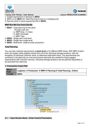 Testing: Unit Testing / User Manual Module: PRODUCTION PLANNING
1. Create requirement or demand in MD61
2. MRP run by MD01 for Total Planning (It will run in background).
3. See the result in stock requirement list in MD04.
MRP Run We Can Carry Out By
1 .MD01 –Total planning for the plant
Through user exit
- a. MRP Area – C class
- b. MRP Controller
- c. MRP Type
2. MD02 - Single item multi level
3 .MD03 - Single item single level
4. MD50 - Multi-level, make-to-order production.
Total Planning
You can plan material requirements at plant level or for different MRP areas. With MRP at plant
level, the system adds together stocks from all of the individual storage locations, with the
exception of individual customer stock, to determine total plant stock. The requirements are
combined in the planning run and procurement elements are created for these pegged
requirements with unknown sources. Individual storage locations can be planned separately or
be excluded from planning.
1. Transaction Code/ Path
Menu
Path
Logistics  Production  MRP Planning Total Planning - Online
T.Code MD01
2.1 Input Screen Name – Enter Control Parameters
Page 6 of 39
 