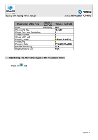 Testing: Unit Testing / User Manual Module: PRODUCTION PLANNING
Description of the Field
Nature of
the Field
Value of the Field
Plant Mandatory 1110
Processing Key NETCH
Create Purchase Requisition 1
Schedule Lines 3
Create MRP List 1
Planning Mode 3 (Plant Specific)
Scheduling 2
Planning Date SYS GENERATED
Parallel Processing TICK
Display Material List TICK
After Filling The Above Data Against The Respective Fields
Press on Tab
Page 7 of 39
 